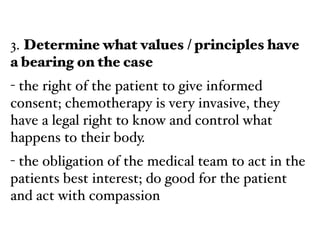 3. Determine what values / principles have
a bearing on the case!
- the right of the patient to give informed
consent; chemotherapy is very invasive, they
have a legal right to know and control what
happens to their body.!
- the obligation of the medical team to act in the
patients best interest; do good for the patient
and act with compassion
 