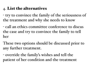 4. List the alternatives!
- try to convince the family of the seriousness of
the treatment and why she needs to know!
- call an ethics committee conference to discus
the case and try to convince the family to tell
her!
These two options should be discussed prior to
any further treatment.!
- override the family’s wishes and tell the
patient of her condition and the treatment
 