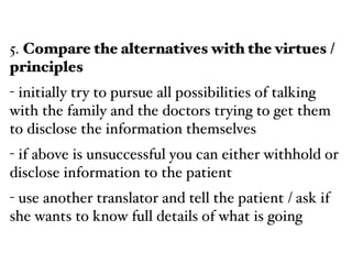 5. Compare the alternatives with the virtues /
principles!
- initially try to pursue all possibilities of talking
with the family and the doctors trying to get them
to disclose the information themselves!
- if above is unsuccessful you can either withhold or
disclose information to the patient!
- use another translator and tell the patient / ask if
she wants to know full details of what is going
 