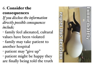 6. Consider the
consequences!
If you disclose the information
directly possible consequences
include;!
- family feel alienated, cultural
values have been violated!
- family may take patient to
another hospital!
- patient may “give up”!
- patient might be happy they
are ﬁnally being told the truth
 