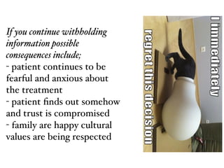 If you continue withholding
information possible
consequences include;!
- patient continues to be
fearful and anxious about
the treatment!
- patient ﬁnds out somehow
and trust is compromised!
- family are happy cultural
values are being respected
 