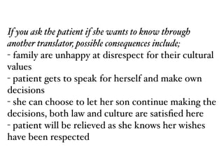 If you ask the patient if she wants to know through
another translator, possible consequences include;!
- family are unhappy at disrespect for their cultural
values!
- patient gets to speak for herself and make own
decisions!
- she can choose to let her son continue making the
decisions, both law and culture are satisﬁed here!
- patient will be relieved as she knows her wishes
have been respected
 