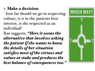 7. Make a decision!
- how far should we go in respecting
culture, is it in the patients best
interest, is she respected as an
individual?!
Rae suggests, “Here it seems the
alternative that involves asking
the patient if she wants to know
the details of her situation
satisﬁes most of the virtues and
values at stake and produces the
best balance of consequences too.”
 