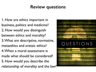 Review questions
1. How are ethics important in
business, politics and medicine?	

2. How would you distinguish
between ethics and morality?	

3.What are descriptive, normative,
metaethics and aretaic ethics?	

4.When a moral assessment is
made what should be considered?	

5. How would you describe the
relationship of morality and the law?
 