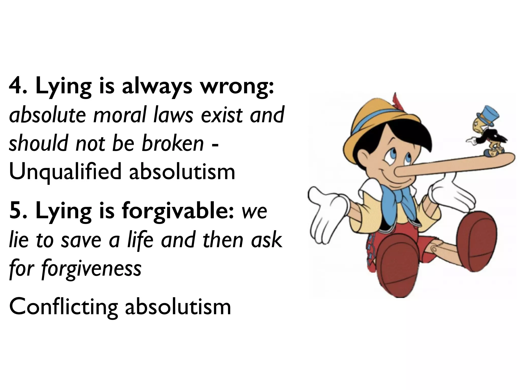 4. Lying is always wrong:
absolute moral laws exist and
should not be broken -
Unqualiﬁed absolutism
5. Lying is forgivable: we
lie to save a life and then ask
for forgiveness 	

Conﬂicting absolutism
 