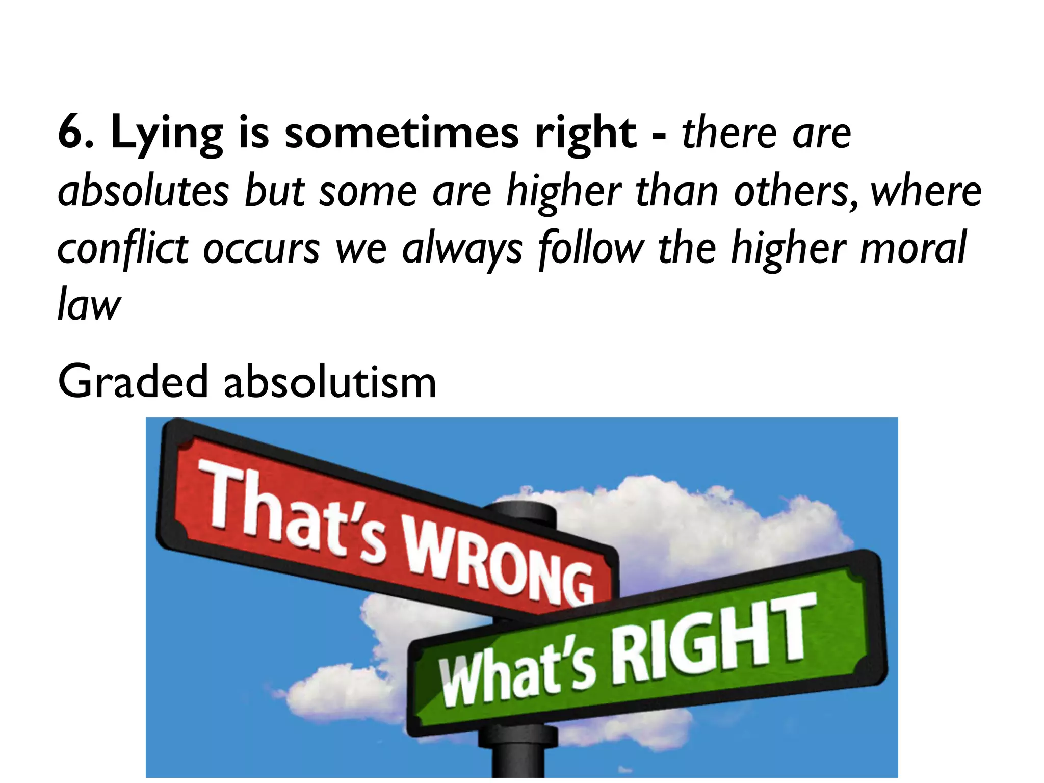 6. Lying is sometimes right - there are
absolutes but some are higher than others, where
conﬂict occurs we always follow the higher moral
law	

Graded absolutism
 