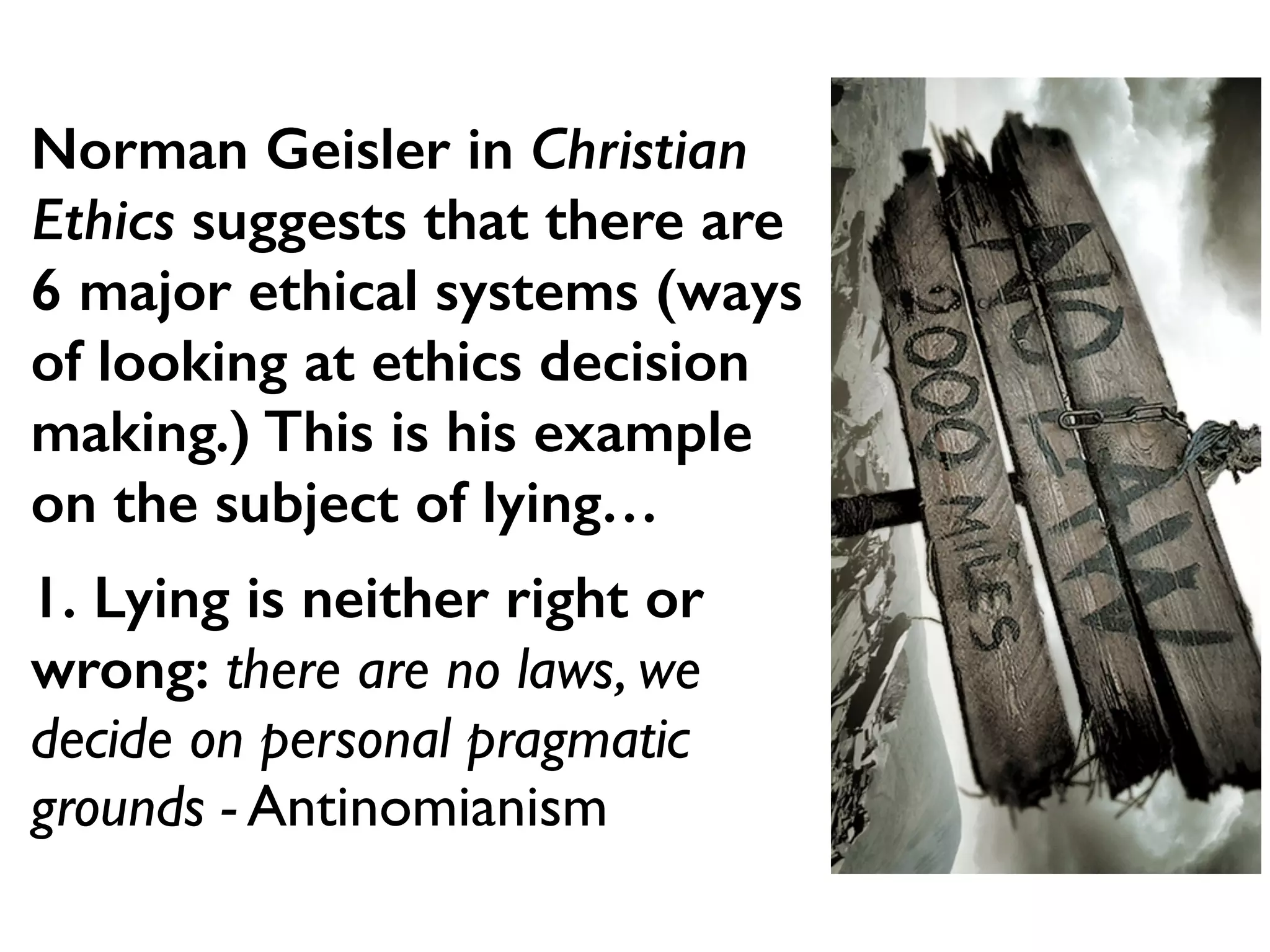 Norman Geisler in Christian
Ethics suggests that there are
6 major ethical systems (ways
of looking at ethics decision
making.) This is his example
on the subject of lying…
1. Lying is neither right or
wrong: there are no laws, we
decide on personal pragmatic
grounds - Antinomianism
 