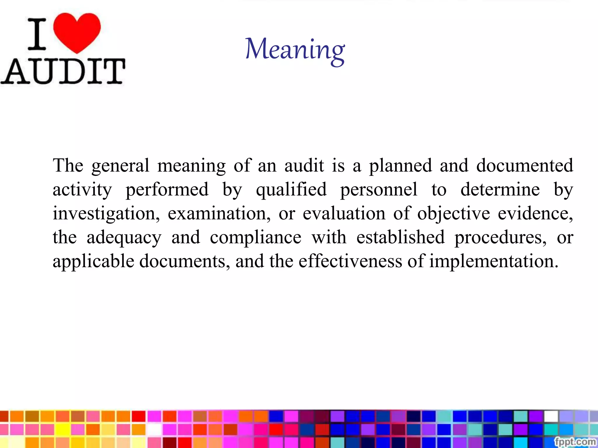Meaning 
The general meaning of an audit is a planned and documented 
activity performed by qualified personnel to determine by 
investigation, examination, or evaluation of objective evidence, 
the adequacy and compliance with established procedures, or 
applicable documents, and the effectiveness of implementation. 
 
