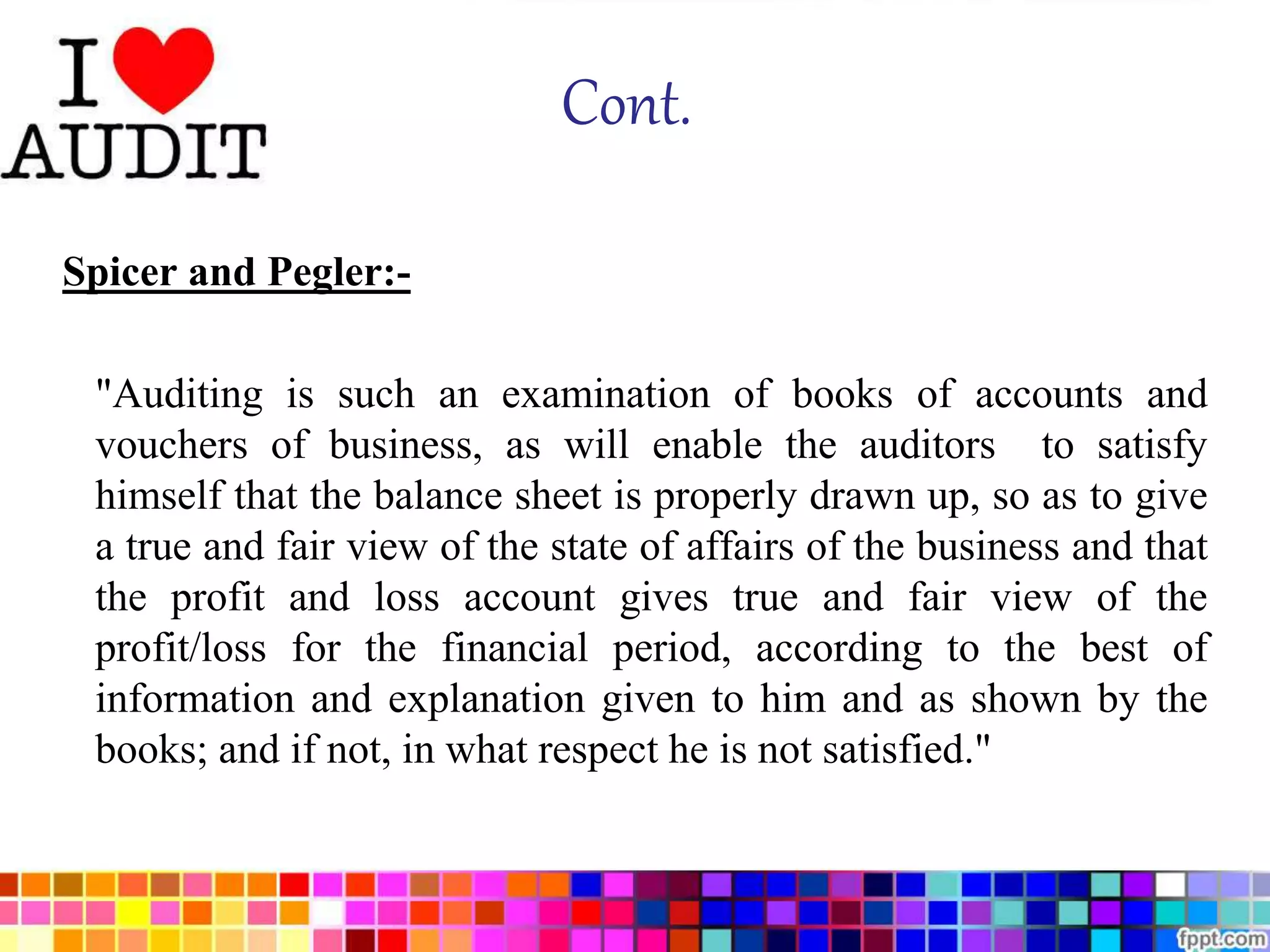 Cont. 
Spicer and Pegler:- 
"Auditing is such an examination of books of accounts and 
vouchers of business, as will enable the auditors to satisfy 
himself that the balance sheet is properly drawn up, so as to give 
a true and fair view of the state of affairs of the business and that 
the profit and loss account gives true and fair view of the 
profit/loss for the financial period, according to the best of 
information and explanation given to him and as shown by the 
books; and if not, in what respect he is not satisfied." 
 