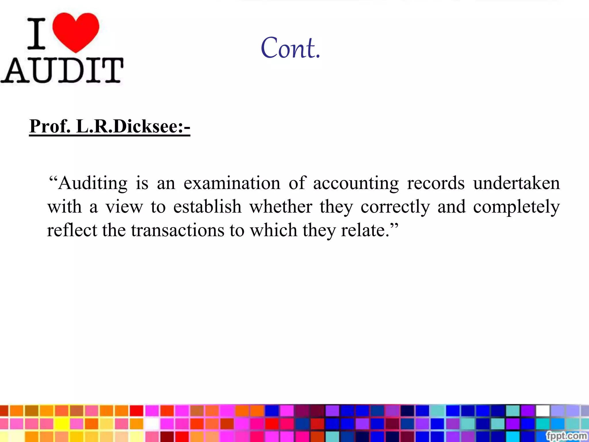 Cont. 
Prof. L.R.Dicksee:- 
“Auditing is an examination of accounting records undertaken 
with a view to establish whether they correctly and completely 
reflect the transactions to which they relate.” 
 
