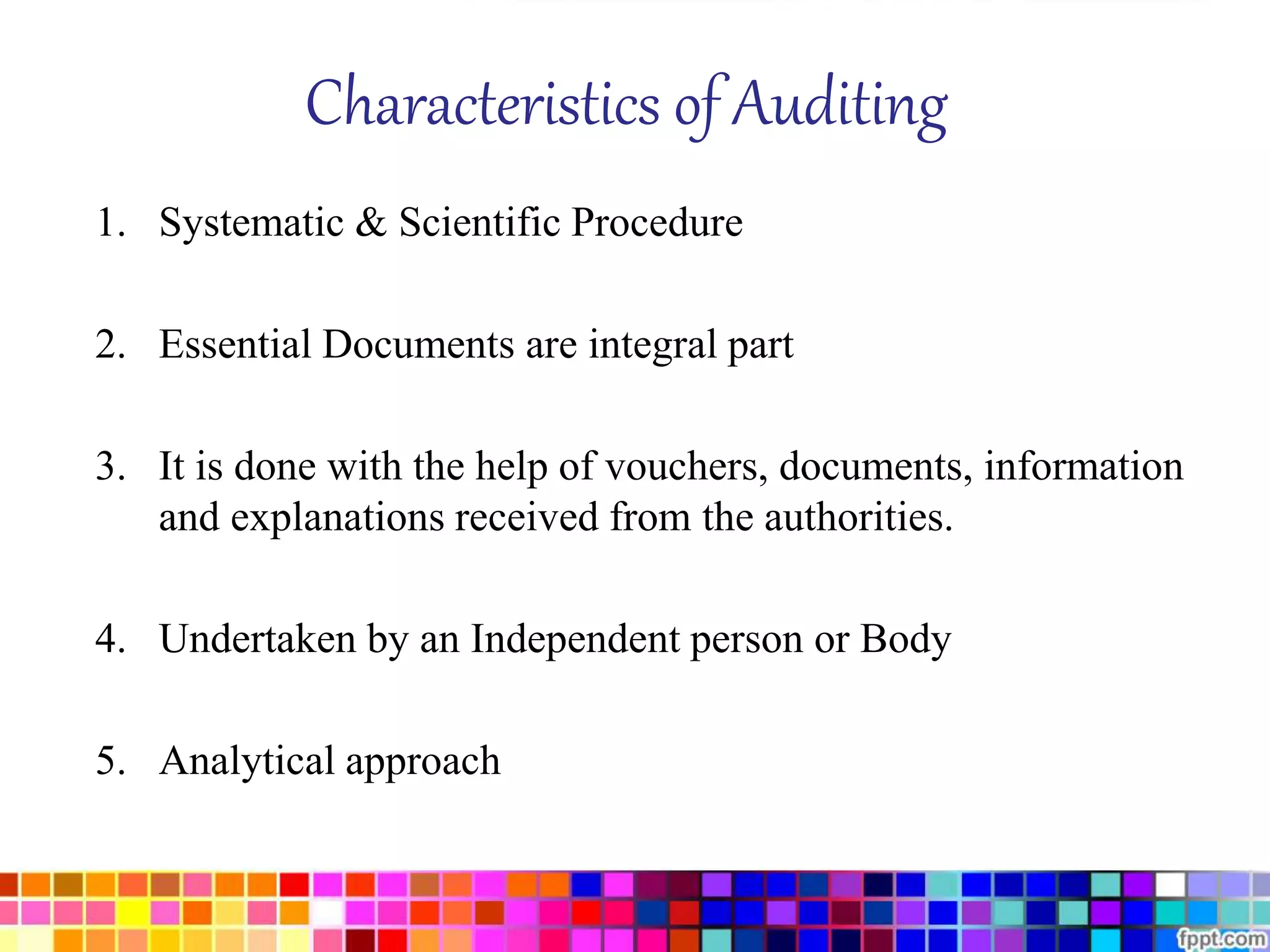 Characteristics of Auditing 
1. Systematic & Scientific Procedure 
2. Essential Documents are integral part 
3. It is done with the help of vouchers, documents, information 
and explanations received from the authorities. 
4. Undertaken by an Independent person or Body 
5. Analytical approach 
 