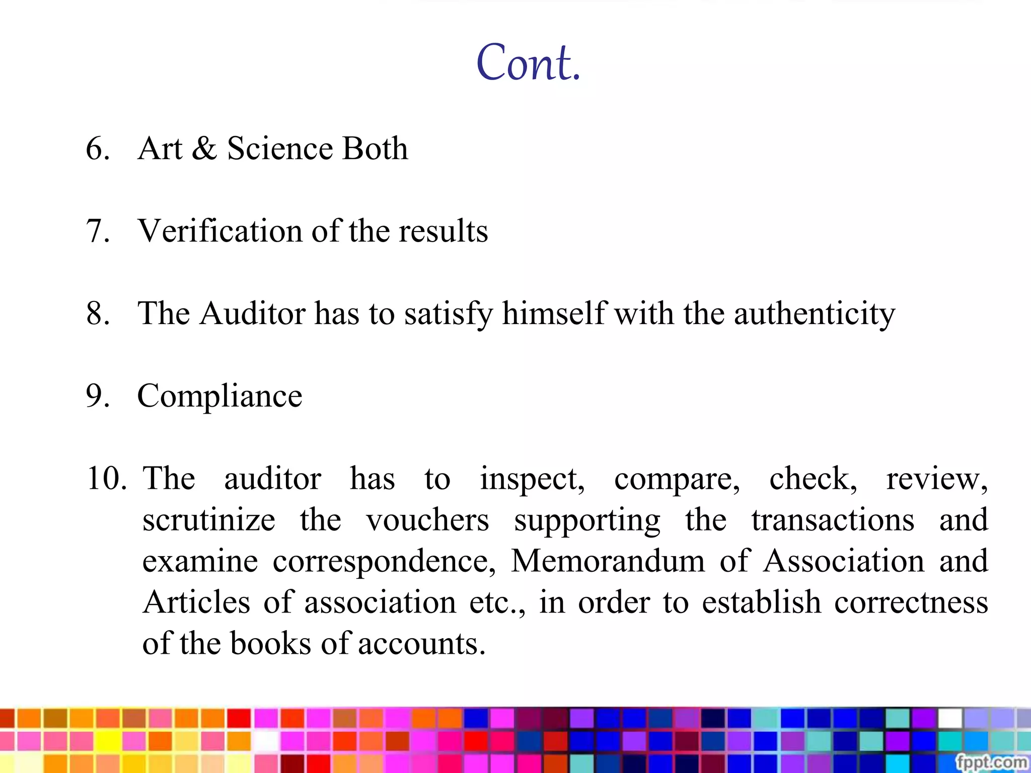 Cont. 
6. Art & Science Both 
7. Verification of the results 
8. The Auditor has to satisfy himself with the authenticity 
9. Compliance 
10. The auditor has to inspect, compare, check, review, 
scrutinize the vouchers supporting the transactions and 
examine correspondence, Memorandum of Association and 
Articles of association etc., in order to establish correctness 
of the books of accounts. 
 