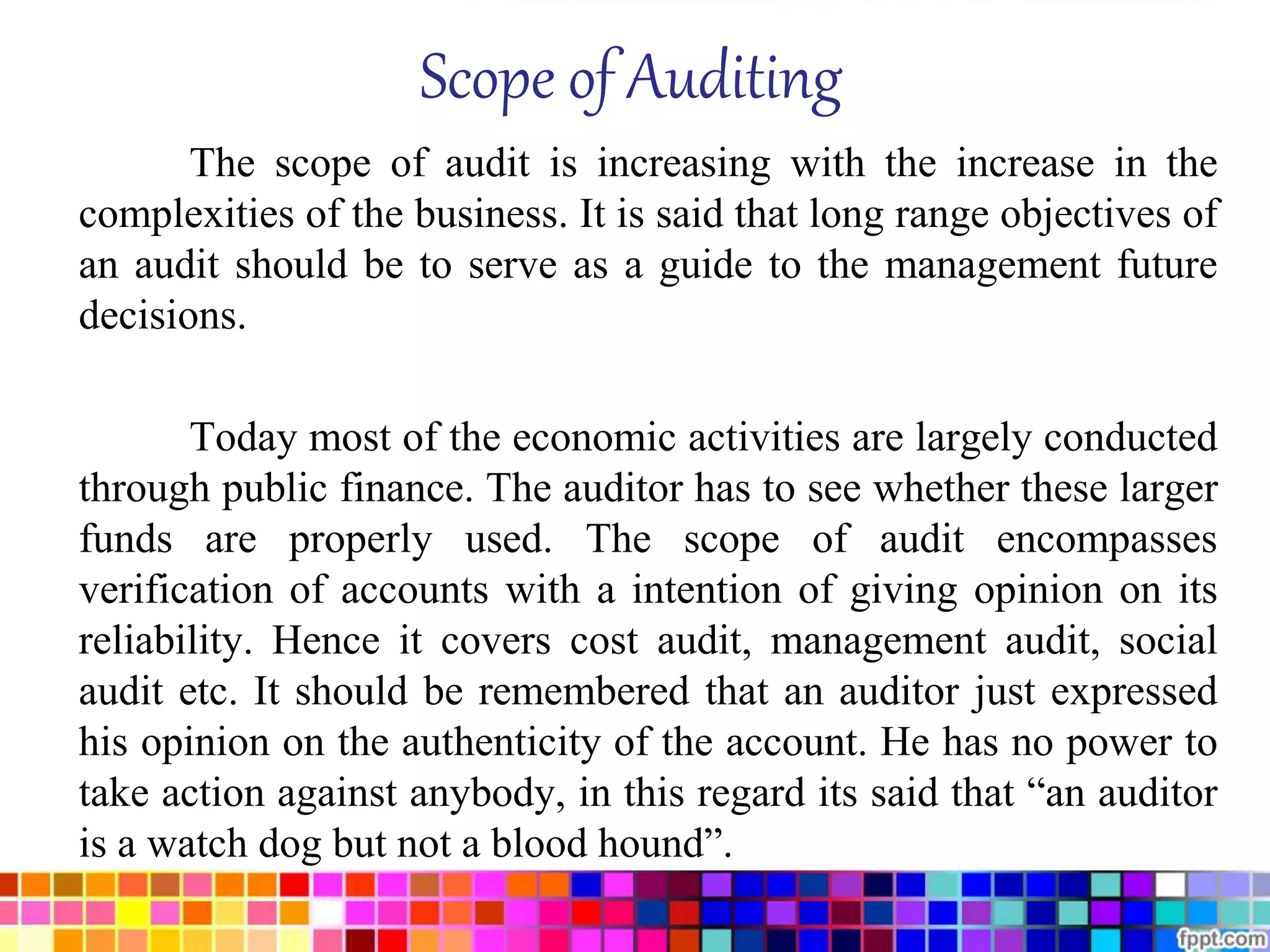 Scope of Auditing 
The scope of audit is increasing with the increase in the 
complexities of the business. It is said that long range objectives of 
an audit should be to serve as a guide to the management future 
decisions. 
Today most of the economic activities are largely conducted 
through public finance. The auditor has to see whether these larger 
funds are properly used. The scope of audit encompasses 
verification of accounts with a intention of giving opinion on its 
reliability. Hence it covers cost audit, management audit, social 
audit etc. It should be remembered that an auditor just expressed 
his opinion on the authenticity of the account. He has no power to 
take action against anybody, in this regard its said that “an auditor 
is a watch dog but not a blood hound”. 
 