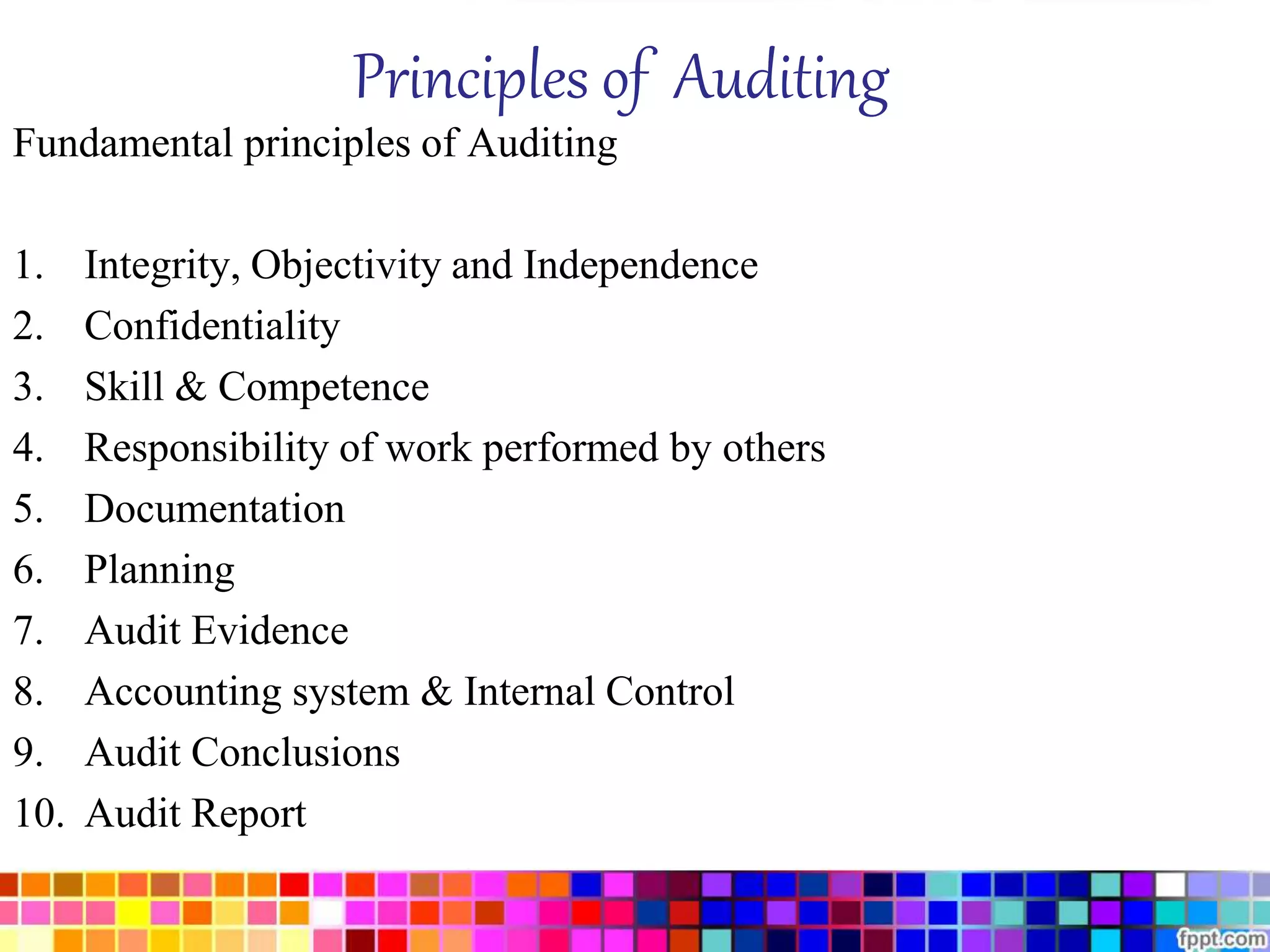 Principles of Auditing 
Fundamental principles of Auditing 
1. Integrity, Objectivity and Independence 
2. Confidentiality 
3. Skill & Competence 
4. Responsibility of work performed by others 
5. Documentation 
6. Planning 
7. Audit Evidence 
8. Accounting system & Internal Control 
9. Audit Conclusions 
10. Audit Report 
 