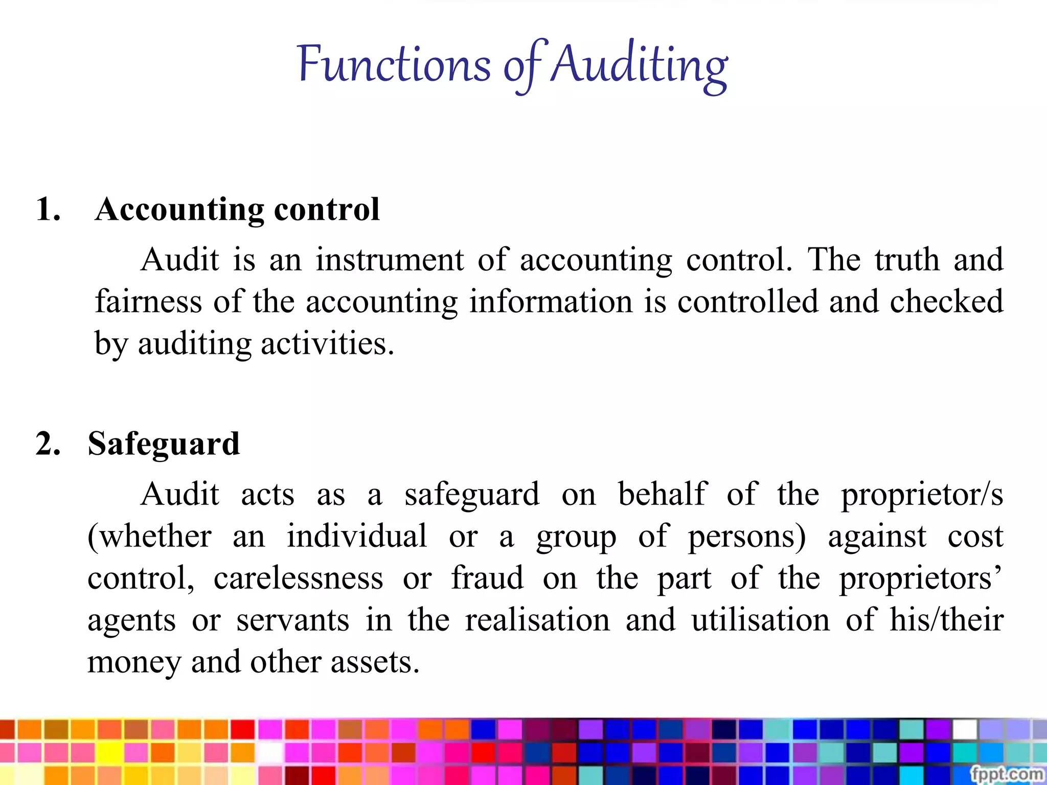 Functions of Auditing 
1. Accounting control 
Audit is an instrument of accounting control. The truth and 
fairness of the accounting information is controlled and checked 
by auditing activities. 
2. Safeguard 
Audit acts as a safeguard on behalf of the proprietor/s 
(whether an individual or a group of persons) against cost 
control, carelessness or fraud on the part of the proprietors’ 
agents or servants in the realisation and utilisation of his/their 
money and other assets. 
 