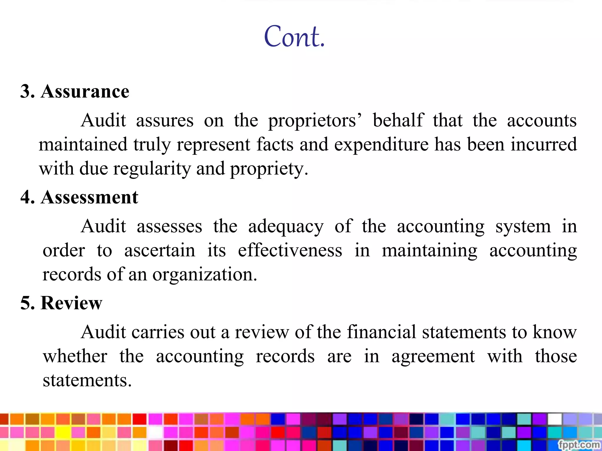 Cont. 
3. Assurance 
Audit assures on the proprietors’ behalf that the accounts 
maintained truly represent facts and expenditure has been incurred 
with due regularity and propriety. 
4. Assessment 
Audit assesses the adequacy of the accounting system in 
order to ascertain its effectiveness in maintaining accounting 
records of an organization. 
5. Review 
Audit carries out a review of the financial statements to know 
whether the accounting records are in agreement with those 
statements. 
 