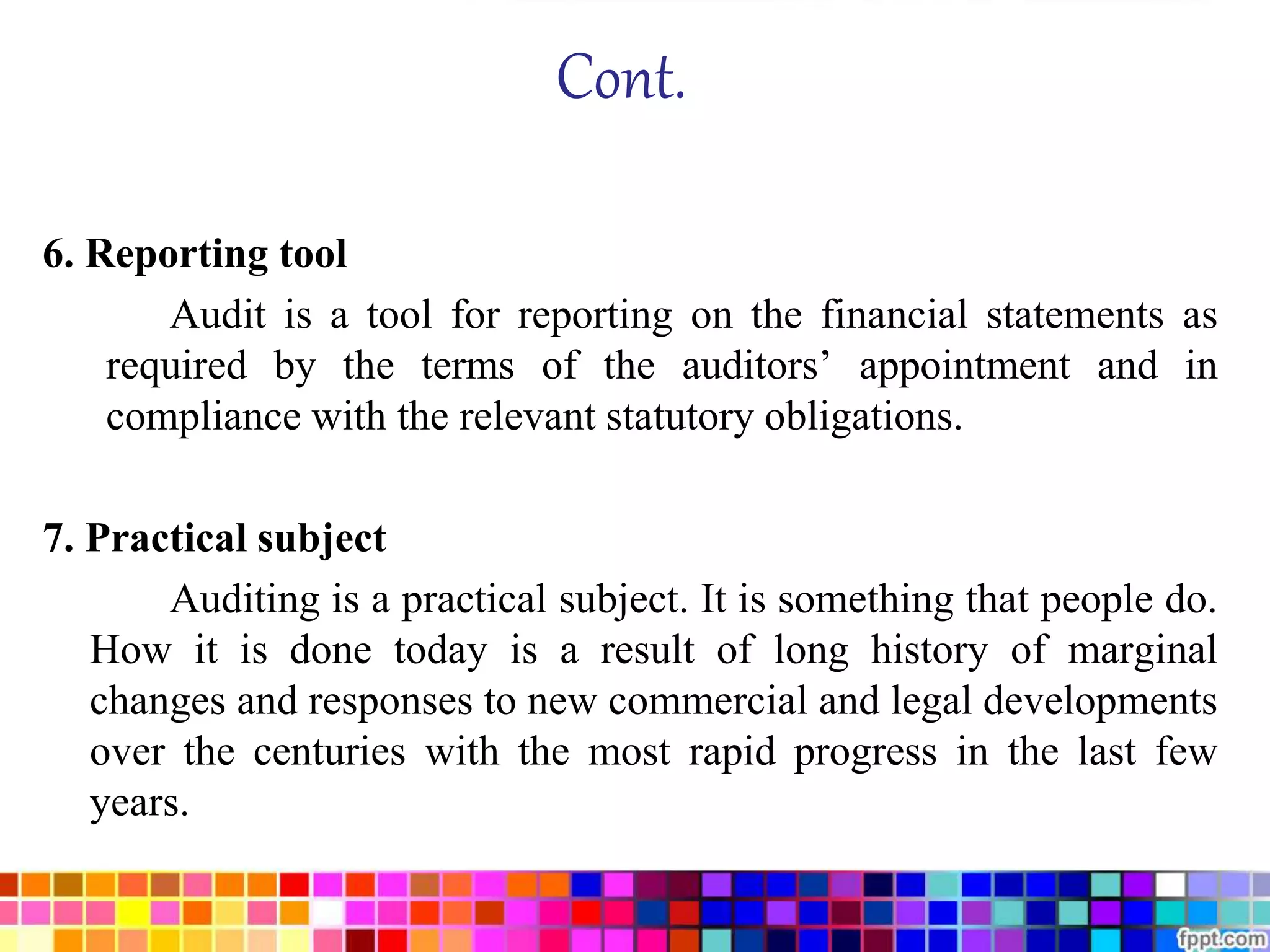 Cont. 
6. Reporting tool 
Audit is a tool for reporting on the financial statements as 
required by the terms of the auditors’ appointment and in 
compliance with the relevant statutory obligations. 
7. Practical subject 
Auditing is a practical subject. It is something that people do. 
How it is done today is a result of long history of marginal 
changes and responses to new commercial and legal developments 
over the centuries with the most rapid progress in the last few 
years. 
 