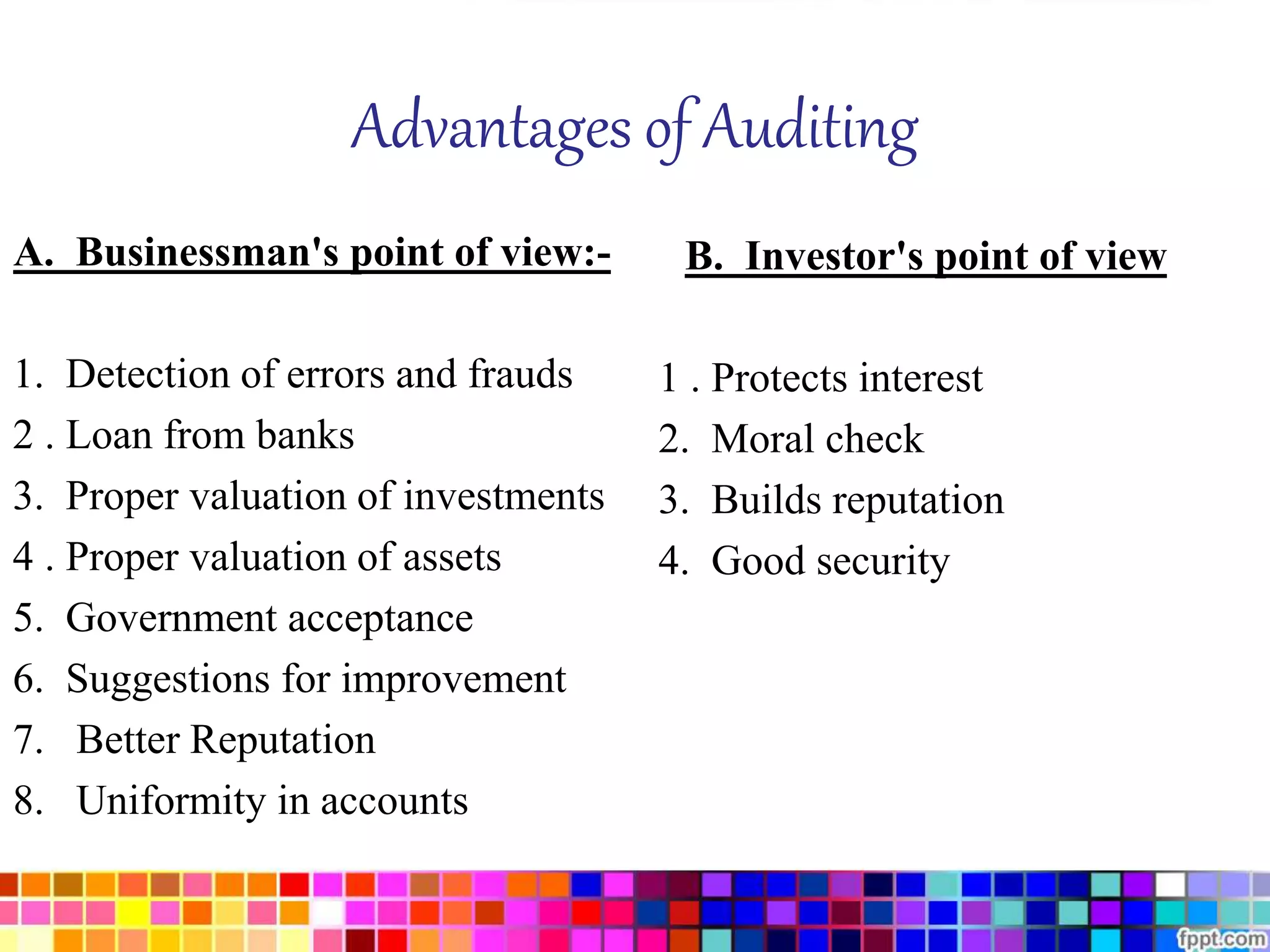 Advantages of Auditing 
A. Businessman's point of view:- 
1. Detection of errors and frauds 
2 . Loan from banks 
3. Proper valuation of investments 
4 . Proper valuation of assets 
5. Government acceptance 
6. Suggestions for improvement 
7. Better Reputation 
8. Uniformity in accounts 
B. Investor's point of view 
1 . Protects interest 
2. Moral check 
3. Builds reputation 
4. Good security 
 