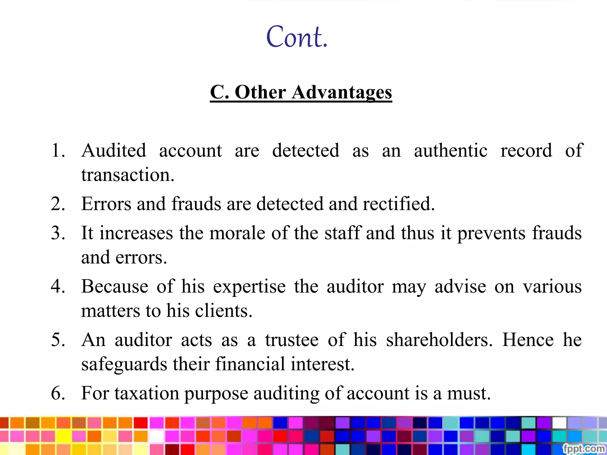 Cont. 
C. Other Advantages 
1. Audited account are detected as an authentic record of 
transaction. 
2. Errors and frauds are detected and rectified. 
3. It increases the morale of the staff and thus it prevents frauds 
and errors. 
4. Because of his expertise the auditor may advise on various 
matters to his clients. 
5. An auditor acts as a trustee of his shareholders. Hence he 
safeguards their financial interest. 
6. For taxation purpose auditing of account is a must. 
 