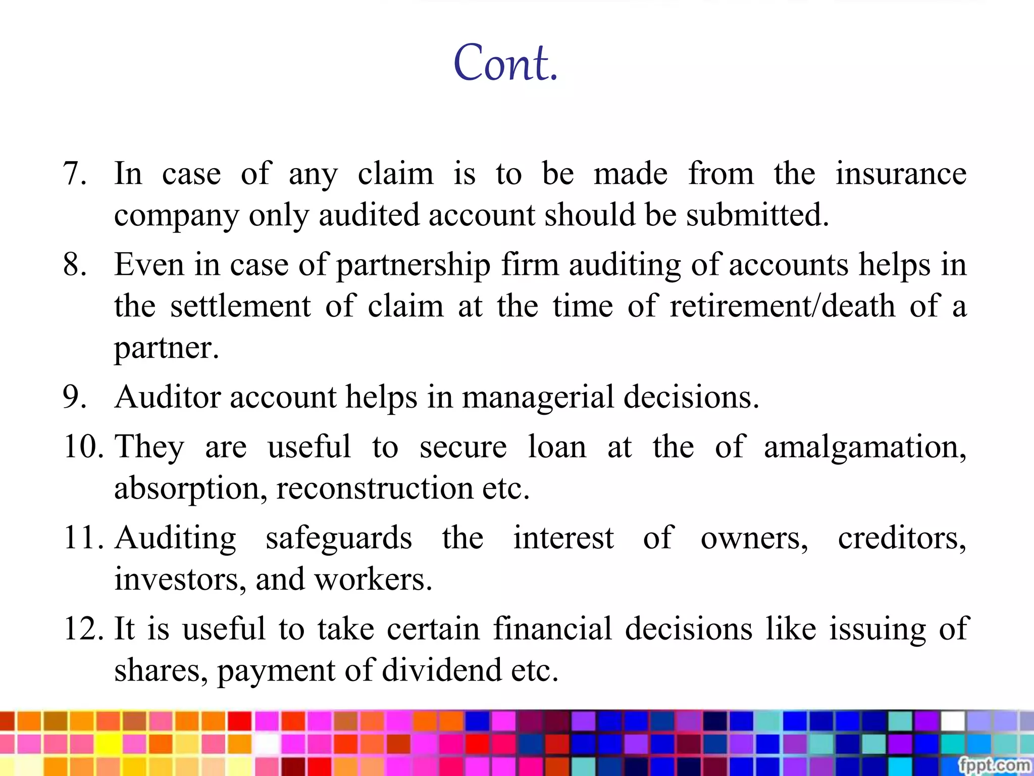 Cont. 
7. In case of any claim is to be made from the insurance 
company only audited account should be submitted. 
8. Even in case of partnership firm auditing of accounts helps in 
the settlement of claim at the time of retirement/death of a 
partner. 
9. Auditor account helps in managerial decisions. 
10. They are useful to secure loan at the of amalgamation, 
absorption, reconstruction etc. 
11. Auditing safeguards the interest of owners, creditors, 
investors, and workers. 
12. It is useful to take certain financial decisions like issuing of 
shares, payment of dividend etc. 
 