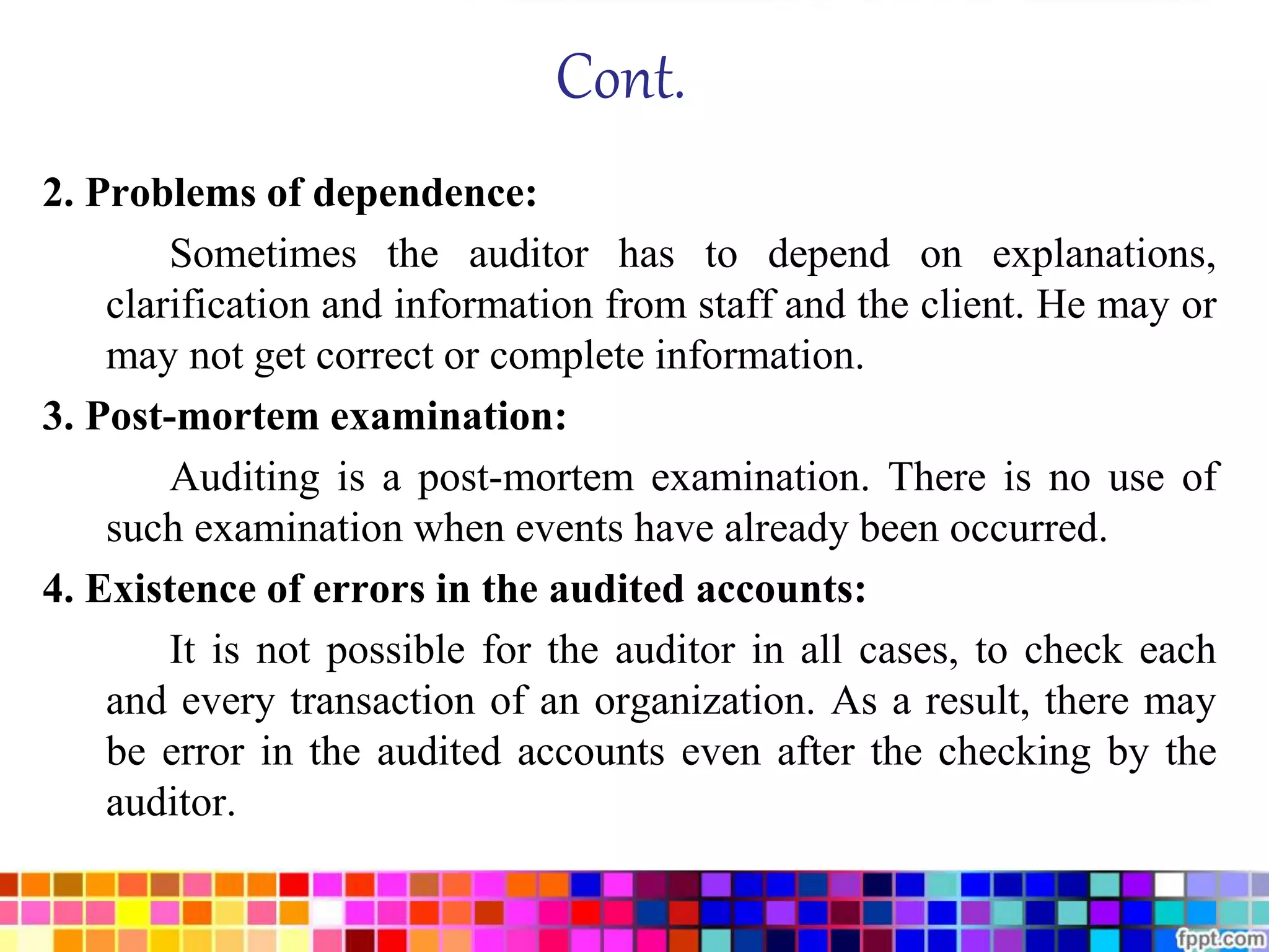 Cont. 
2. Problems of dependence: 
Sometimes the auditor has to depend on explanations, 
clarification and information from staff and the client. He may or 
may not get correct or complete information. 
3. Post-mortem examination: 
Auditing is a post-mortem examination. There is no use of 
such examination when events have already been occurred. 
4. Existence of errors in the audited accounts: 
It is not possible for the auditor in all cases, to check each 
and every transaction of an organization. As a result, there may 
be error in the audited accounts even after the checking by the 
auditor. 
 