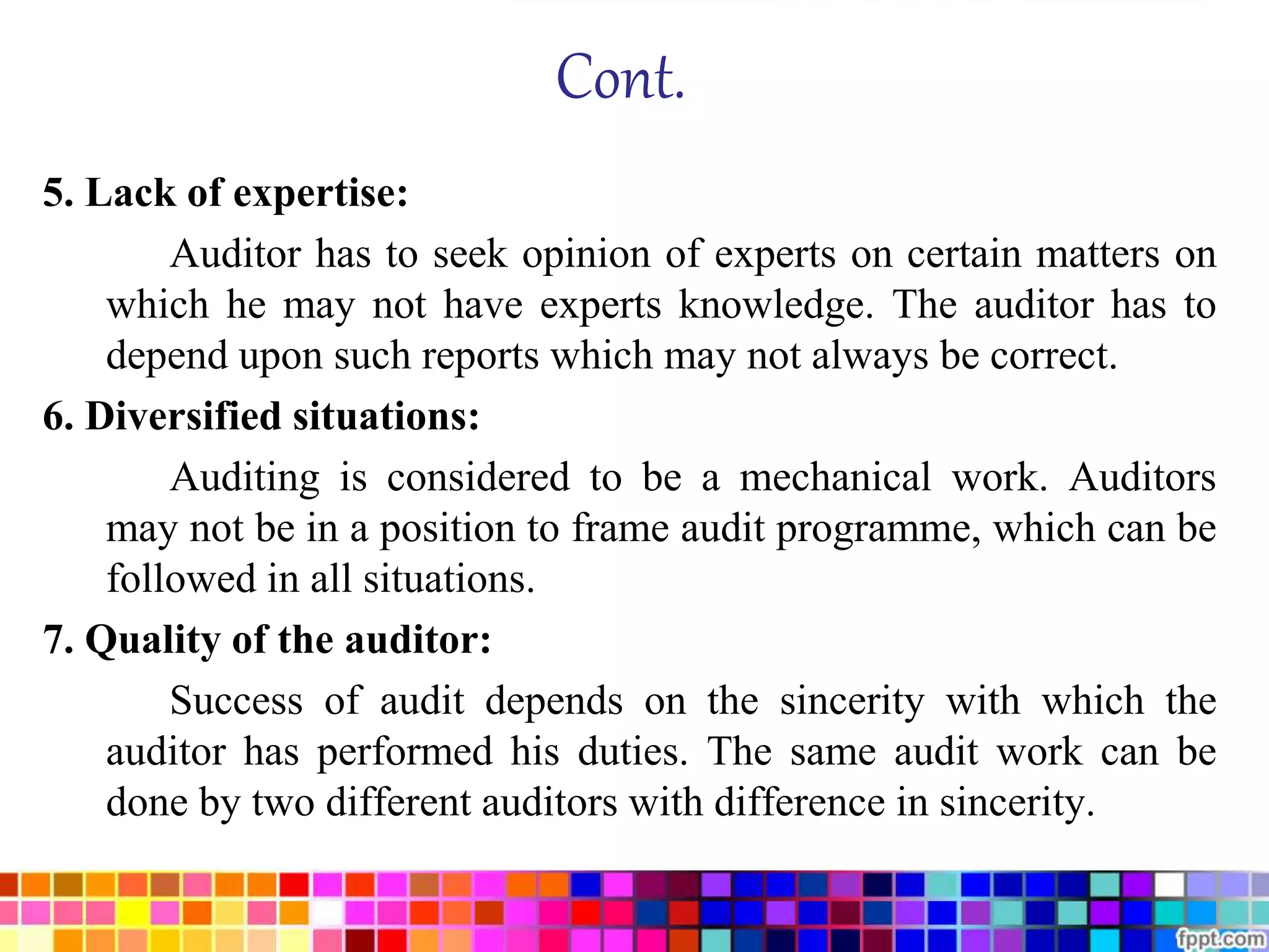 Cont. 
5. Lack of expertise: 
Auditor has to seek opinion of experts on certain matters on 
which he may not have experts knowledge. The auditor has to 
depend upon such reports which may not always be correct. 
6. Diversified situations: 
Auditing is considered to be a mechanical work. Auditors 
may not be in a position to frame audit programme, which can be 
followed in all situations. 
7. Quality of the auditor: 
Success of audit depends on the sincerity with which the 
auditor has performed his duties. The same audit work can be 
done by two different auditors with difference in sincerity. 
 