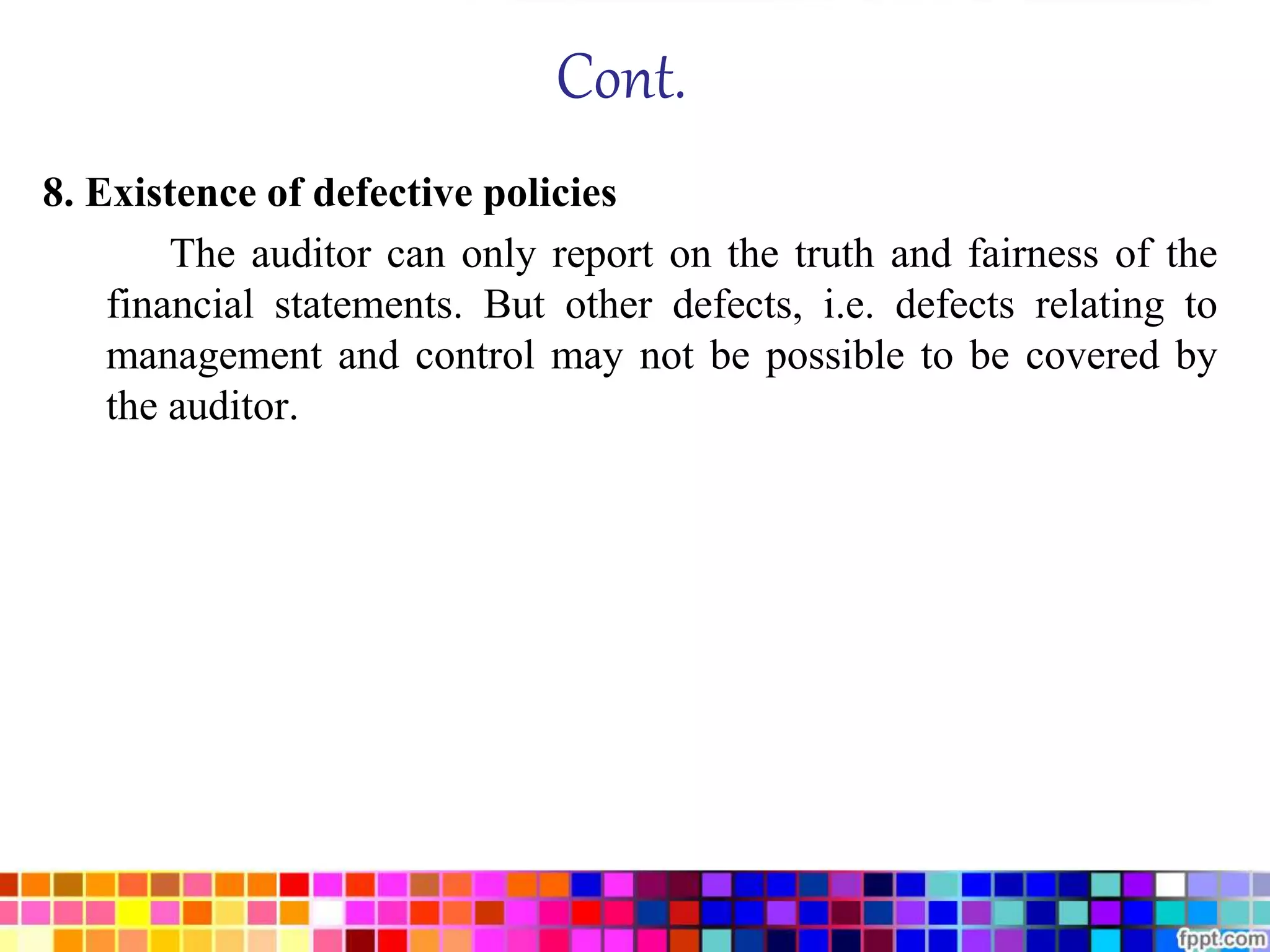 Cont. 
8. Existence of defective policies 
The auditor can only report on the truth and fairness of the 
financial statements. But other defects, i.e. defects relating to 
management and control may not be possible to be covered by 
the auditor. 
 