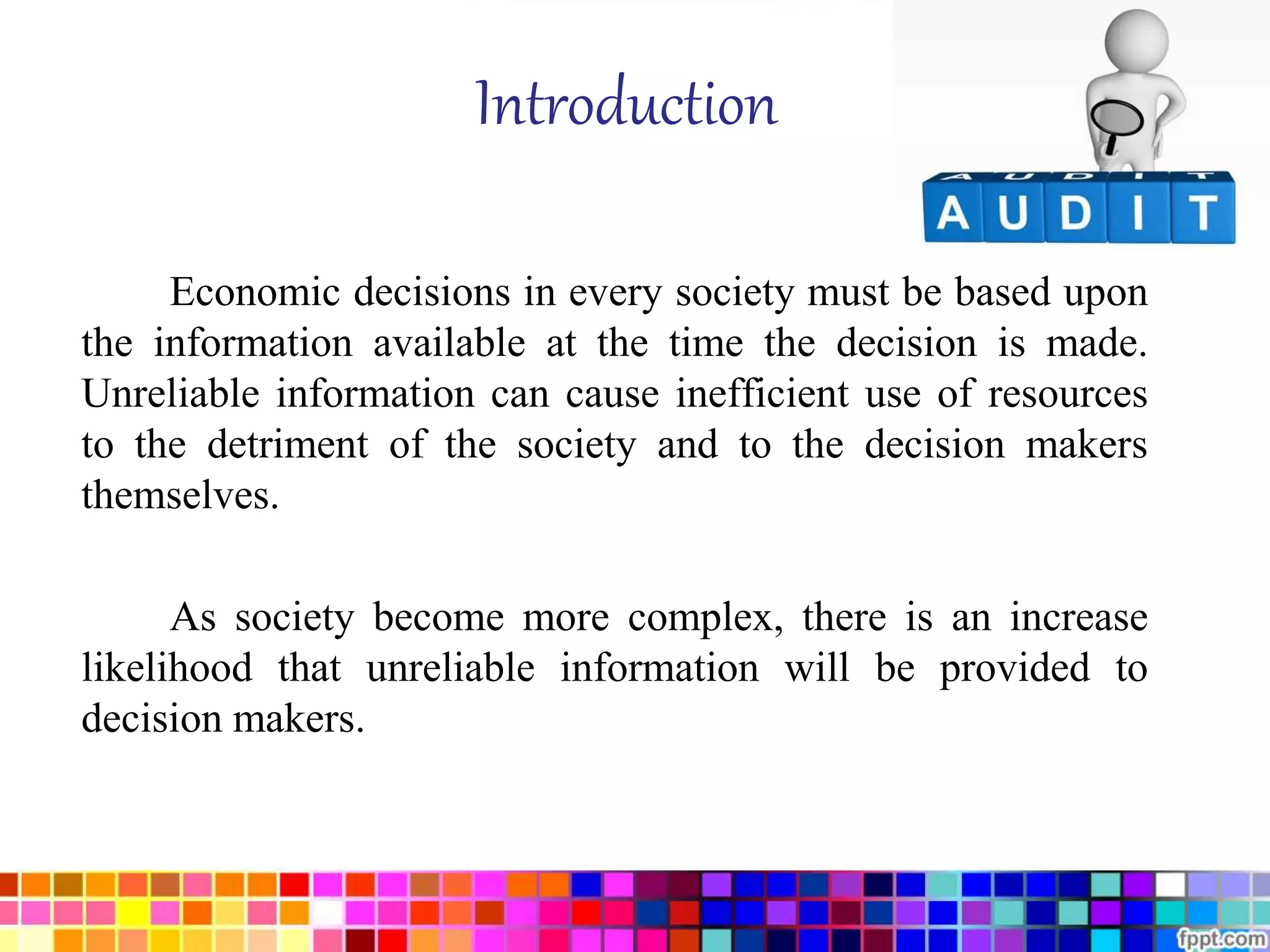 Introduction 
Economic decisions in every society must be based upon 
the information available at the time the decision is made. 
Unreliable information can cause inefficient use of resources 
to the detriment of the society and to the decision makers 
themselves. 
As society become more complex, there is an increase 
likelihood that unreliable information will be provided to 
decision makers. 
 