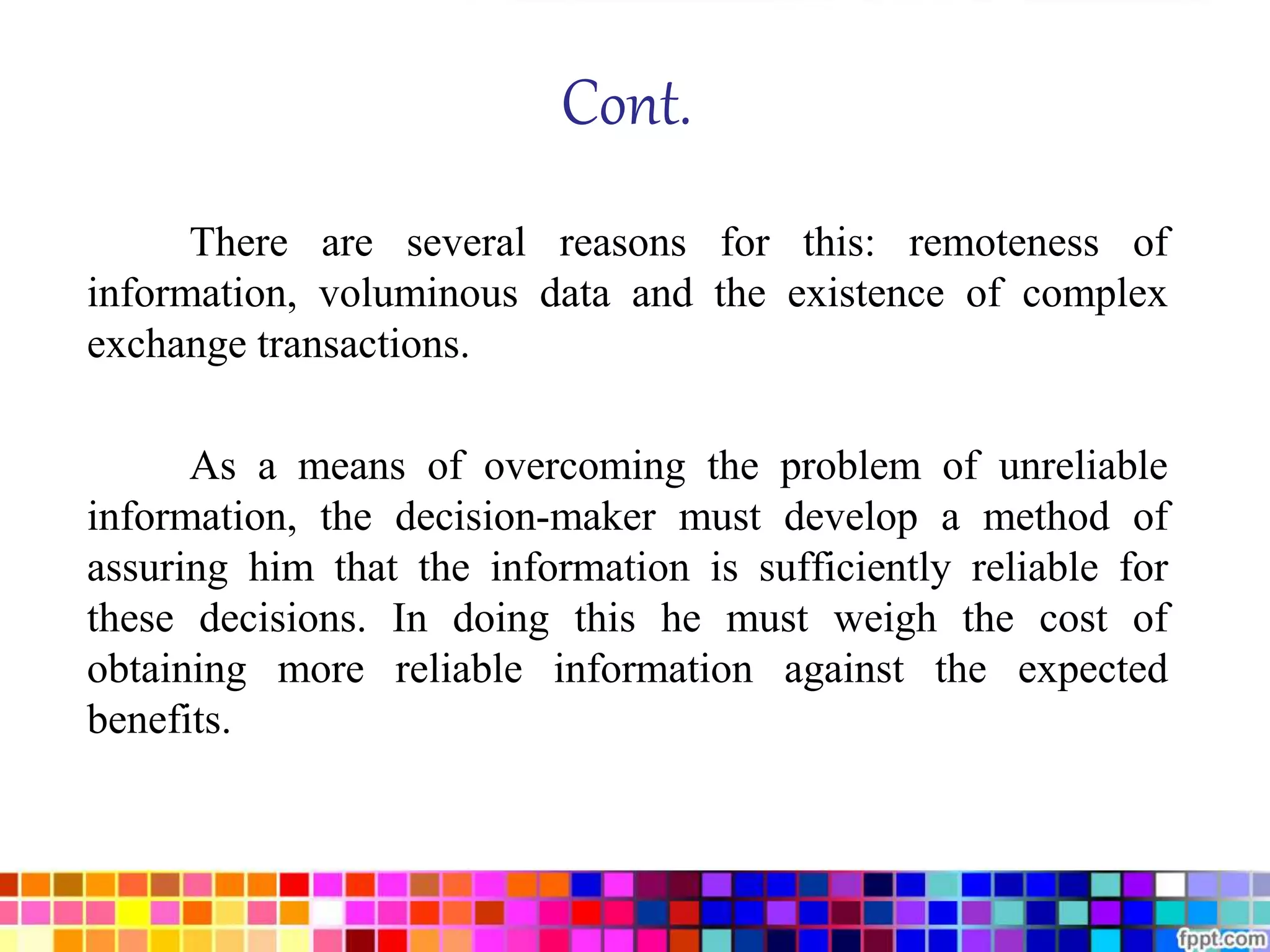 Cont. 
There are several reasons for this: remoteness of 
information, voluminous data and the existence of complex 
exchange transactions. 
As a means of overcoming the problem of unreliable 
information, the decision-maker must develop a method of 
assuring him that the information is sufficiently reliable for 
these decisions. In doing this he must weigh the cost of 
obtaining more reliable information against the expected 
benefits. 
 