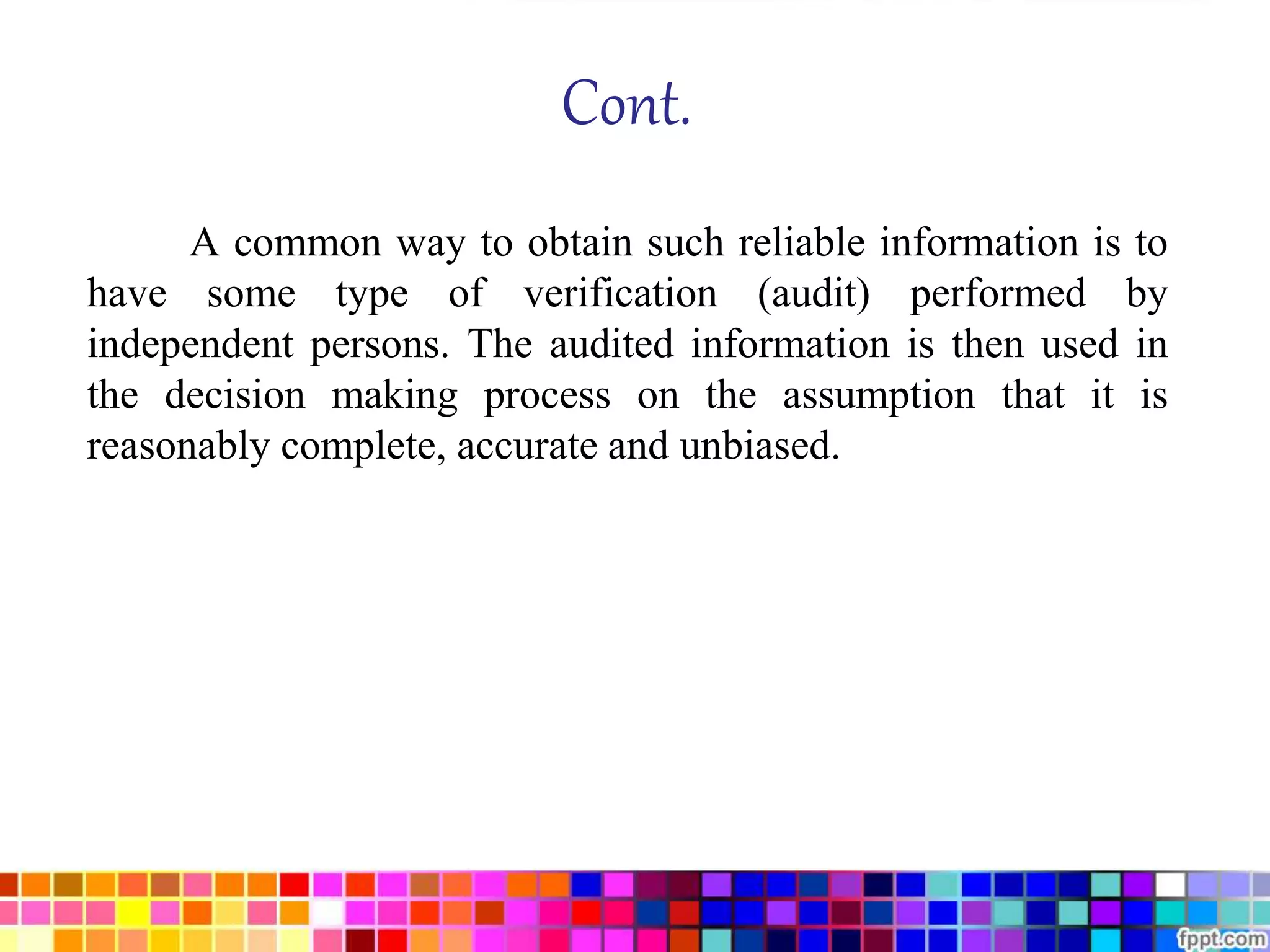 Cont. 
A common way to obtain such reliable information is to 
have some type of verification (audit) performed by 
independent persons. The audited information is then used in 
the decision making process on the assumption that it is 
reasonably complete, accurate and unbiased. 
 