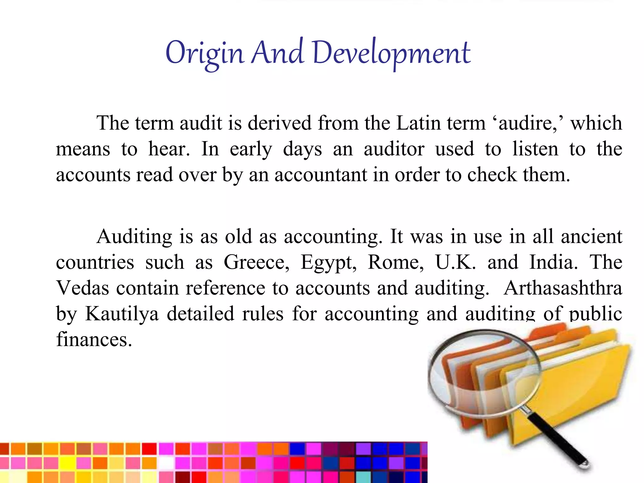 Origin And Development 
The term audit is derived from the Latin term ‘audire,’ which 
means to hear. In early days an auditor used to listen to the 
accounts read over by an accountant in order to check them. 
Auditing is as old as accounting. It was in use in all ancient 
countries such as Greece, Egypt, Rome, U.K. and India. The 
Vedas contain reference to accounts and auditing. Arthasashthra 
by Kautilya detailed rules for accounting and auditing of public 
finances. 
 