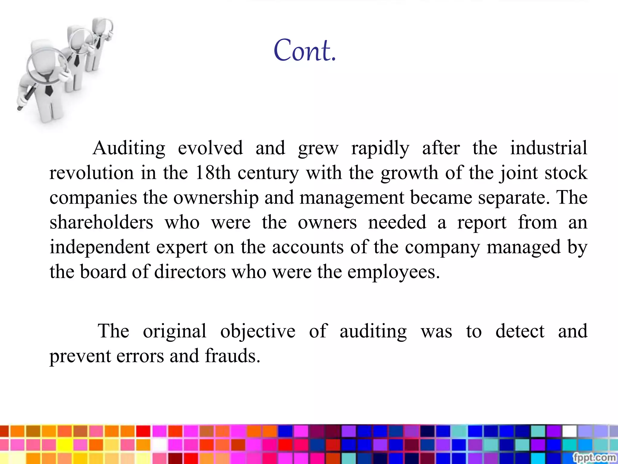 Cont. 
Auditing evolved and grew rapidly after the industrial 
revolution in the 18th century with the growth of the joint stock 
companies the ownership and management became separate. The 
shareholders who were the owners needed a report from an 
independent expert on the accounts of the company managed by 
the board of directors who were the employees. 
The original objective of auditing was to detect and 
prevent errors and frauds. 
 