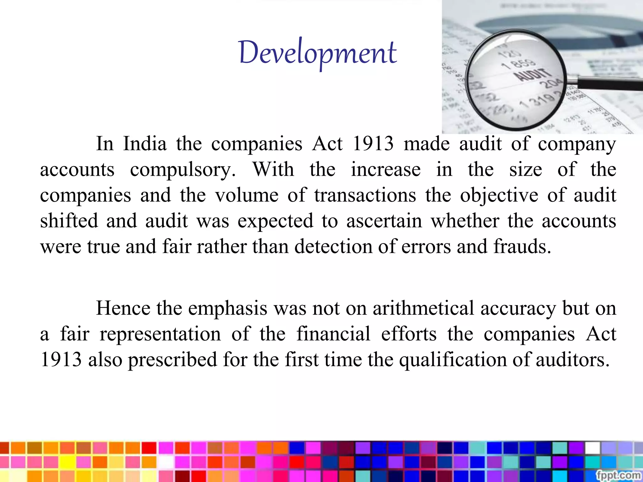 Development 
In India the companies Act 1913 made audit of company 
accounts compulsory. With the increase in the size of the 
companies and the volume of transactions the objective of audit 
shifted and audit was expected to ascertain whether the accounts 
were true and fair rather than detection of errors and frauds. 
Hence the emphasis was not on arithmetical accuracy but on 
a fair representation of the financial efforts the companies Act 
1913 also prescribed for the first time the qualification of auditors. 
 