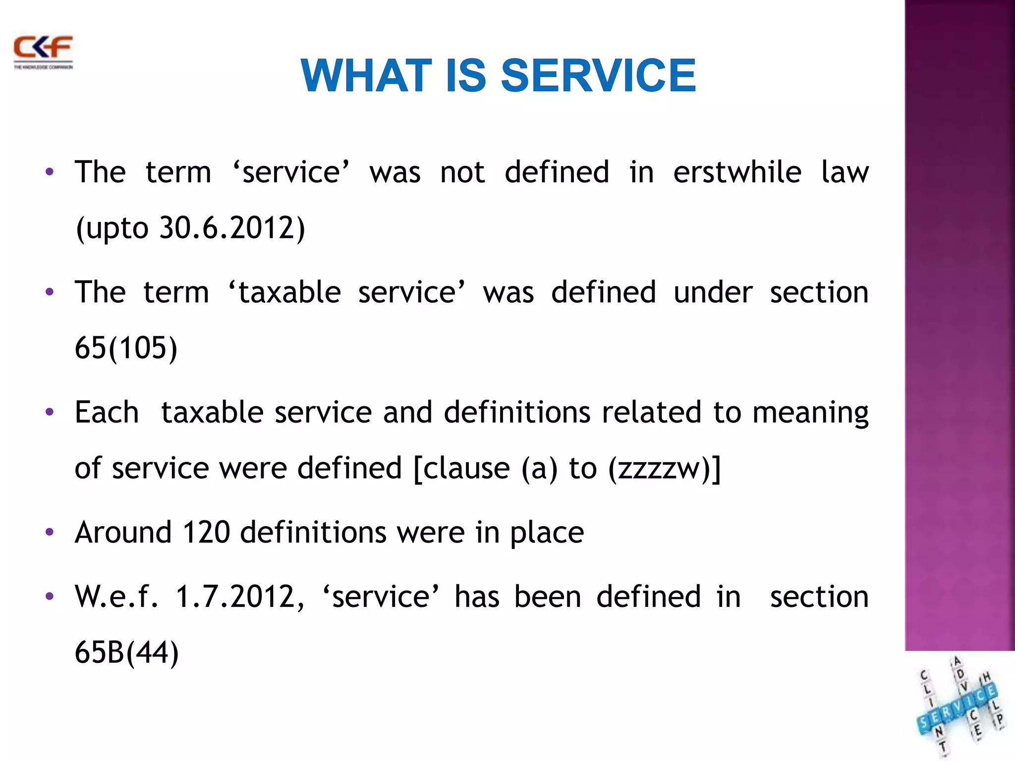 • The term ‘service’ was not defined in erstwhile law 
(upto 30.6.2012) 
• The term ‘taxable service’ was defined under section 
65(105) 
• Each taxable service and definitions related to meaning 
of service were defined [clause (a) to (zzzzw)] 
• Around 120 definitions were in place 
• W.e.f. 1.7.2012, ‘service’ has been defined in section 
65B(44) 
11 
 