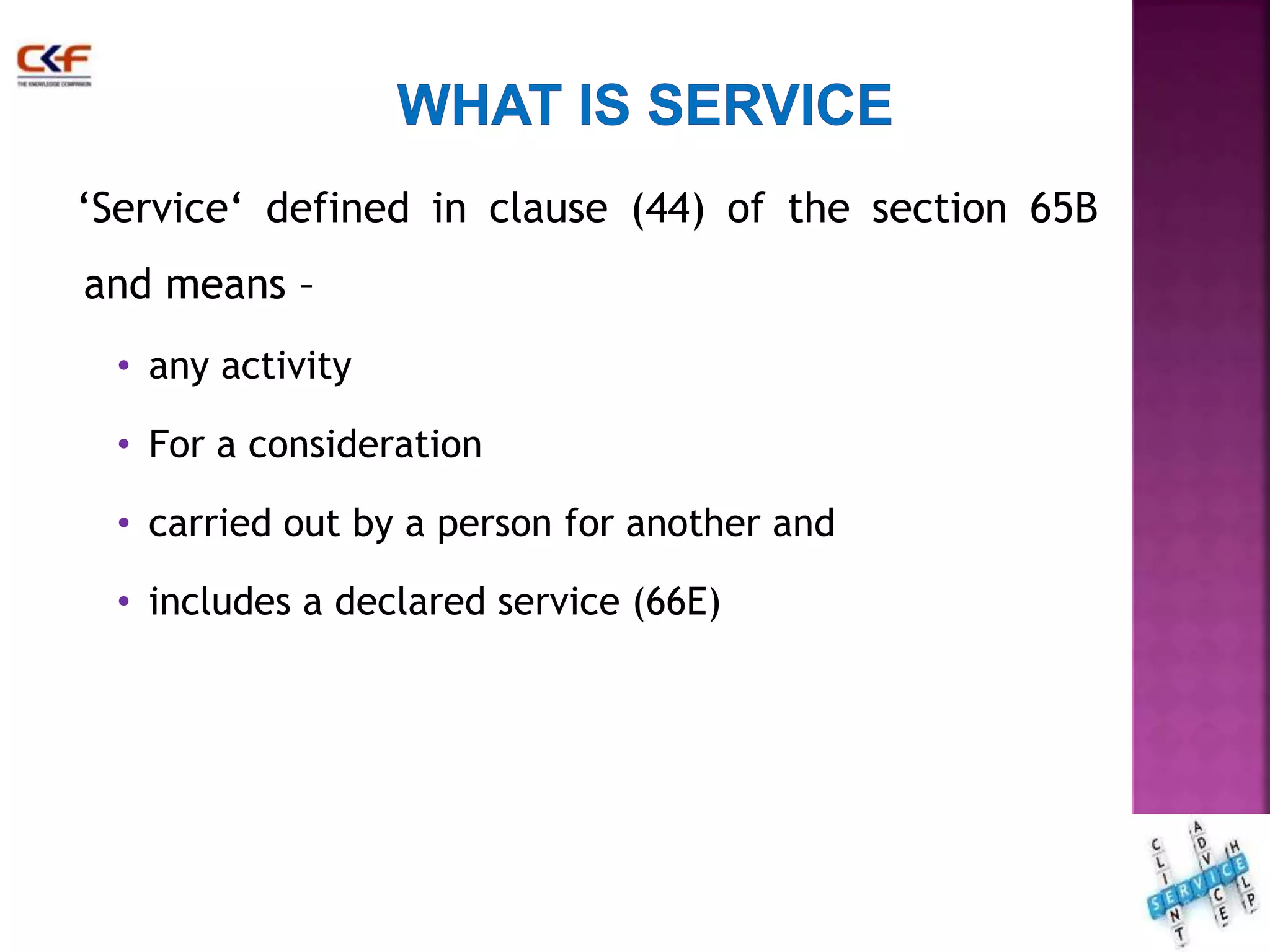 ‘Service‘ defined in clause (44) of the section 65B 
and means – 
• any activity 
• For a consideration 
• carried out by a person for another and 
• includes a declared service (66E) 
12 
 