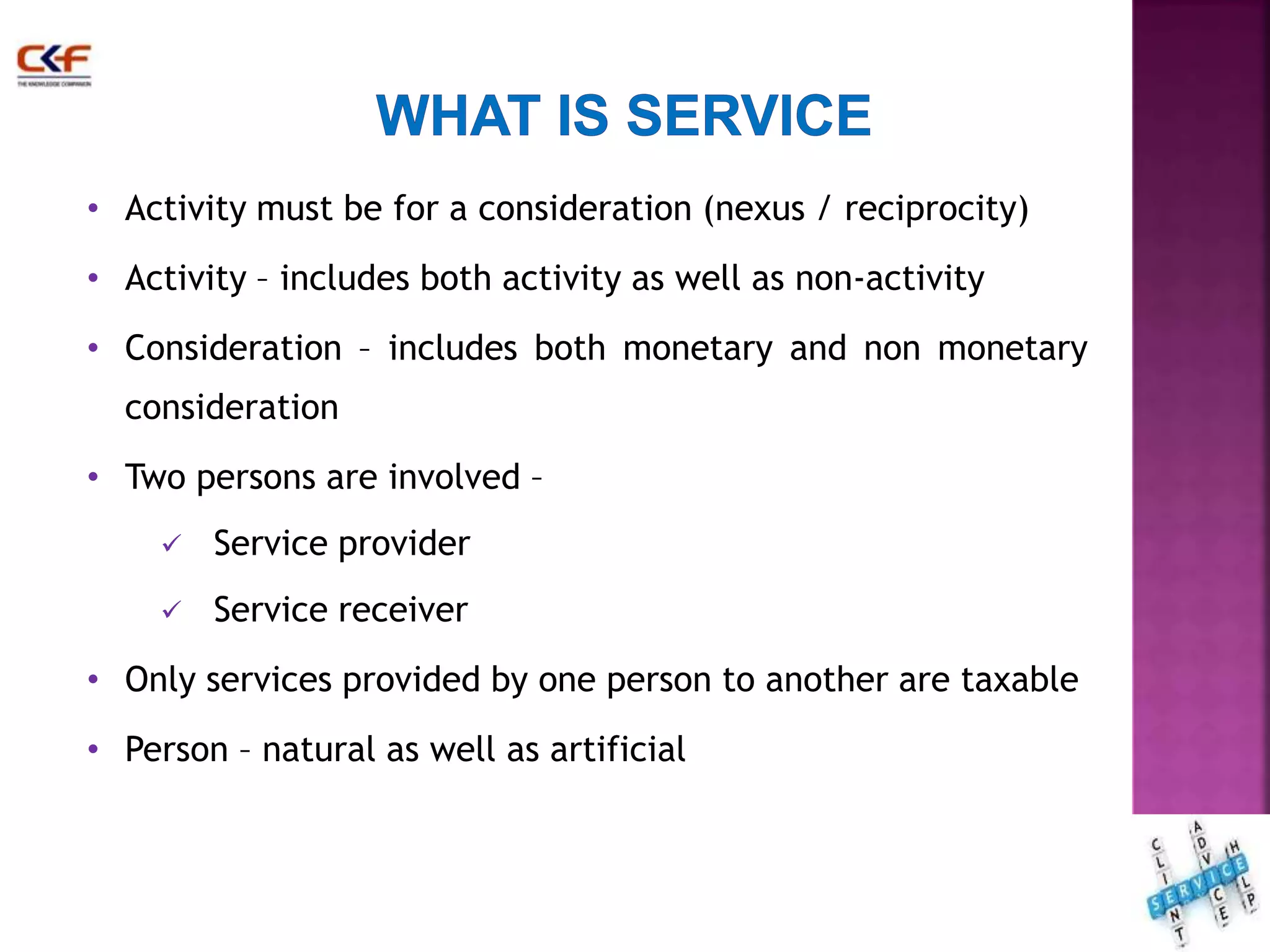 • Activity must be for a consideration (nexus / reciprocity) 
• Activity – includes both activity as well as non-activity 
• Consideration – includes both monetary and non monetary 
consideration 
• Two persons are involved – 
 Service provider 
 Service receiver 
• Only services provided by one person to another are taxable 
• Person – natural as well as artificial 
13 
 