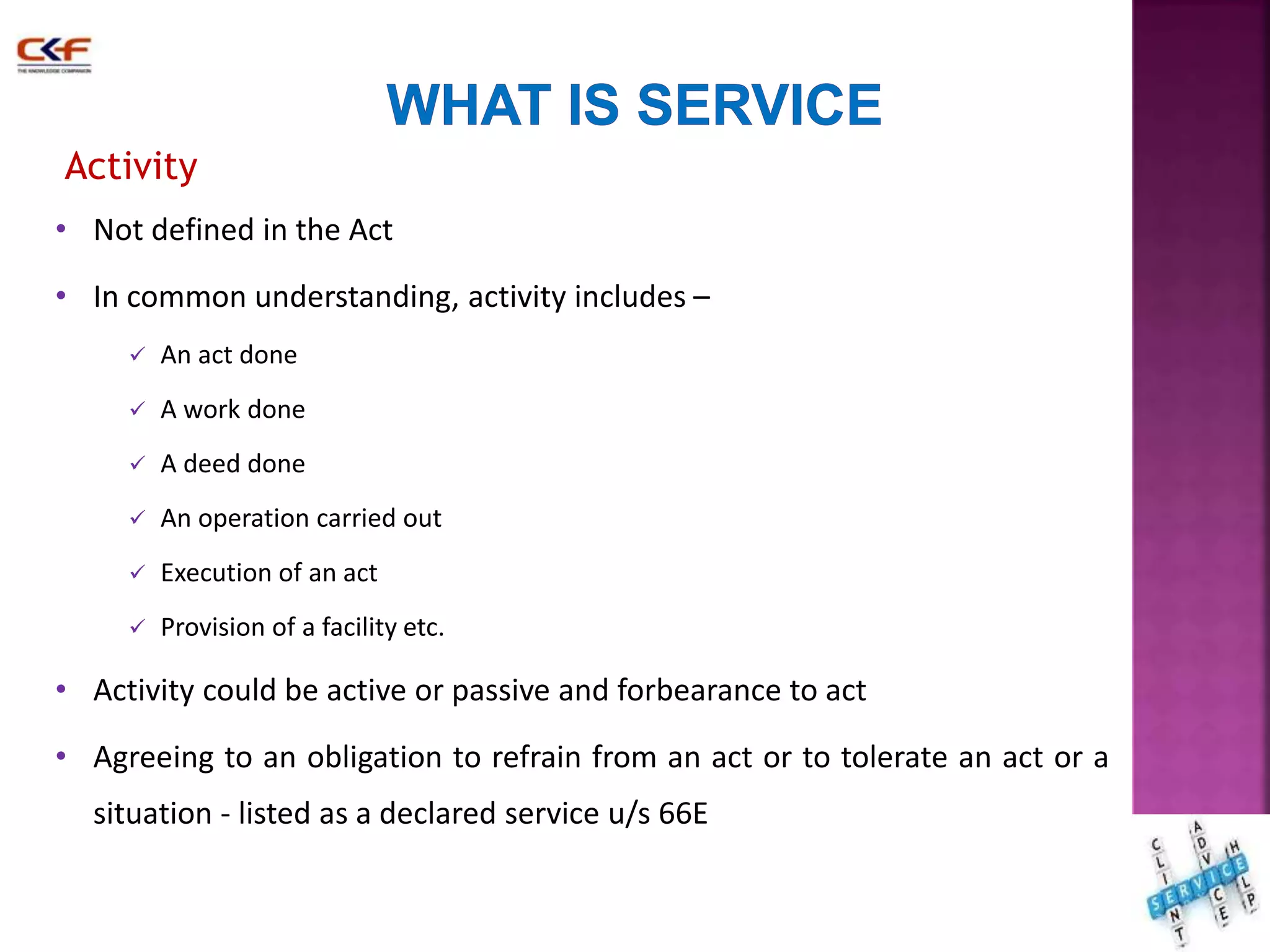 Activity 
• Not defined in the Act 
• In common understanding, activity includes – 
 An act done 
 A work done 
 A deed done 
 An operation carried out 
 Execution of an act 
 Provision of a facility etc. 
• Activity could be active or passive and forbearance to act 
• Agreeing to an obligation to refrain from an act or to tolerate an act or a 
situation - listed as a declared service u/s 66E 
14 
 