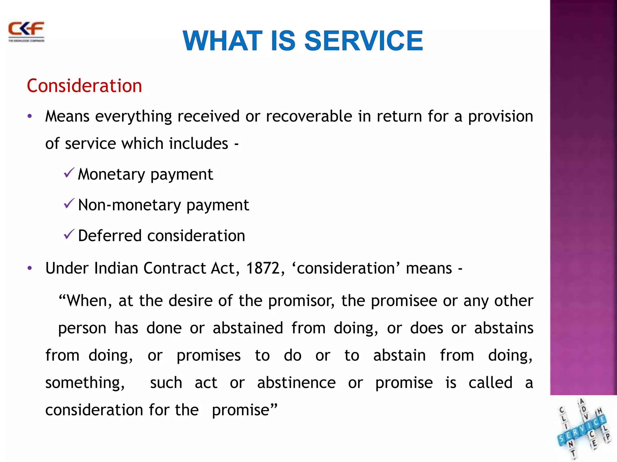 Consideration 
• Means everything received or recoverable in return for a provision 
of service which includes - 
 Monetary payment 
 Non-monetary payment 
 Deferred consideration 
• Under Indian Contract Act, 1872, ‘consideration’ means - 
“When, at the desire of the promisor, the promisee or any other 
person has done or abstained from doing, or does or abstains 
from doing, or promises to do or to abstain from doing, 
something, such act or abstinence or promise is called a 
consideration for the promise” 
15 
 