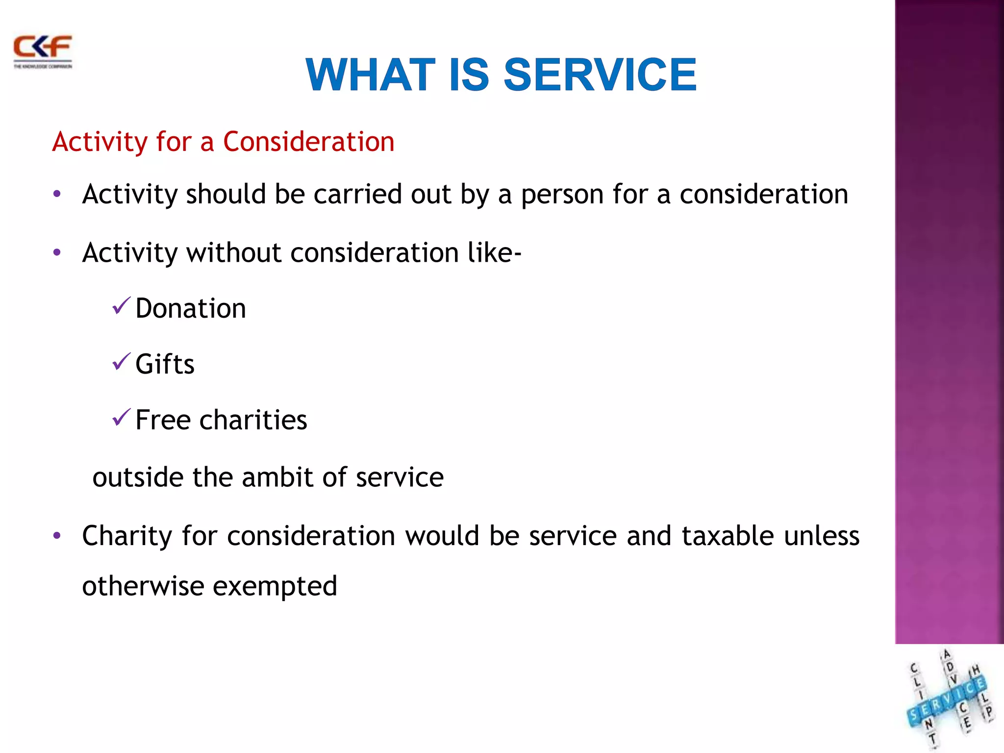 Activity for a Consideration 
• Activity should be carried out by a person for a consideration 
• Activity without consideration like- 
Donation 
Gifts 
Free charities 
outside the ambit of service 
• Charity for consideration would be service and taxable unless 
otherwise exempted 
16 
 