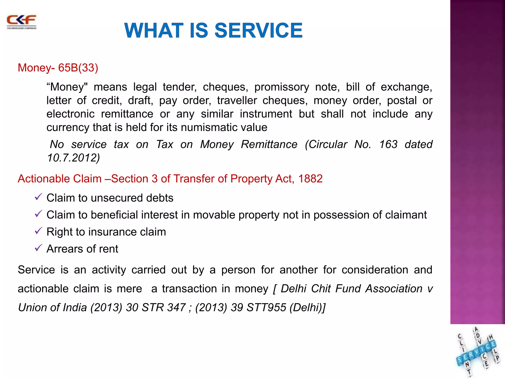 Money- 65B(33) 
“Money" means legal tender, cheques, promissory note, bill of exchange, 
letter of credit, draft, pay order, traveller cheques, money order, postal or 
electronic remittance or any similar instrument but shall not include any 
currency that is held for its numismatic value 
No service tax on Tax on Money Remittance (Circular No. 163 dated 
10.7.2012) 
Actionable Claim –Section 3 of Transfer of Property Act, 1882 
 Claim to unsecured debts 
 Claim to beneficial interest in movable property not in possession of claimant 
 Right to insurance claim 
 Arrears of rent 
Service is an activity carried out by a person for another for consideration and 
actionable claim is mere a transaction in money [ Delhi Chit Fund Association v 
Union of India (2013) 30 STR 347 ; (2013) 39 STT955 (Delhi)] 
17 
 