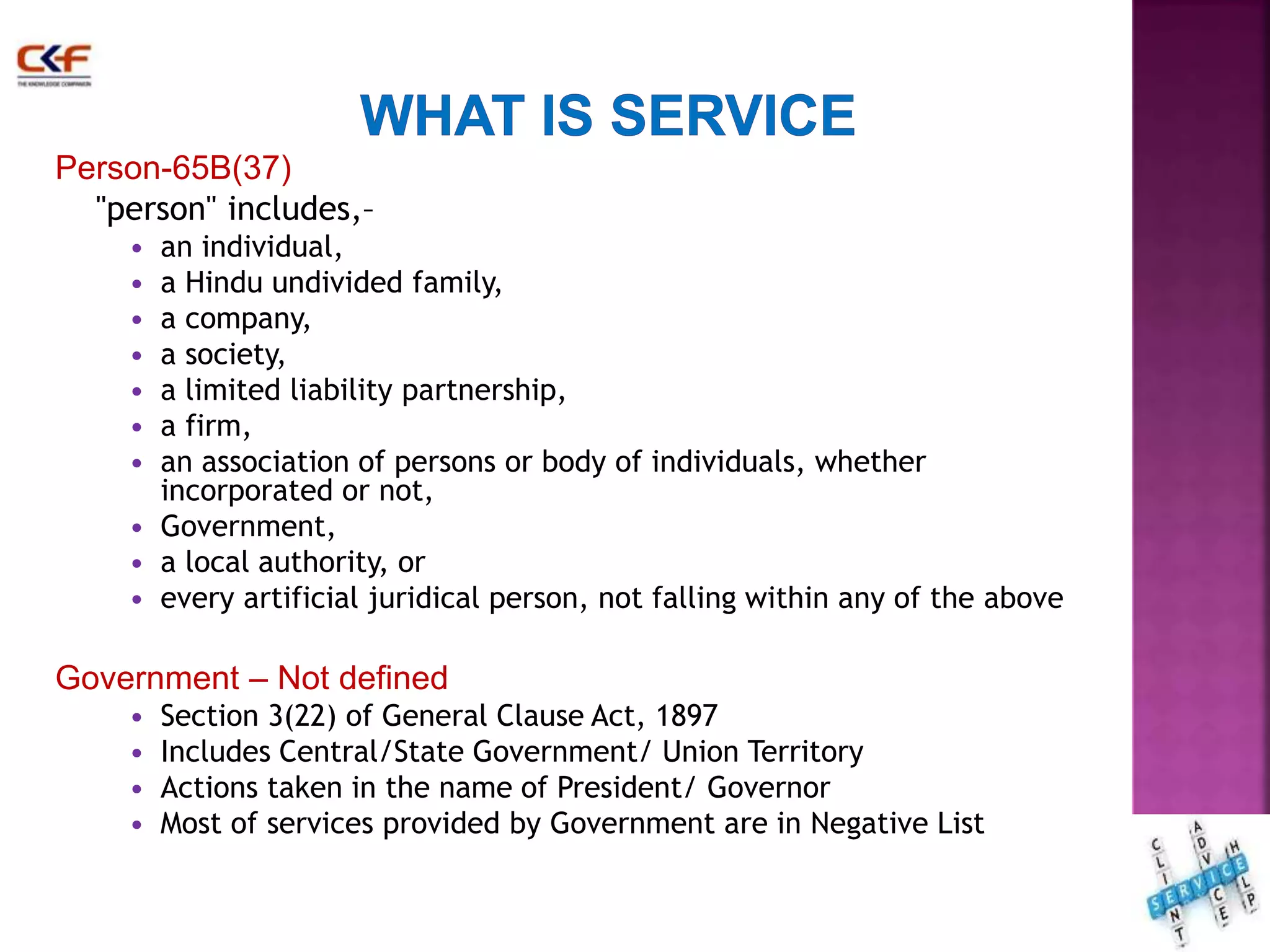 Person-65B(37) 
"person" includes,– 
• an individual, 
• a Hindu undivided family, 
• a company, 
• a society, 
• a limited liability partnership, 
• a firm, 
• an association of persons or body of individuals, whether 
incorporated or not, 
• Government, 
• a local authority, or 
• every artificial juridical person, not falling within any of the above 
Government – Not defined 
• Section 3(22) of General Clause Act, 1897 
• Includes Central/State Government/ Union Territory 
• Actions taken in the name of President/ Governor 
• Most of services provided by Government are in Negative List 
18 
 