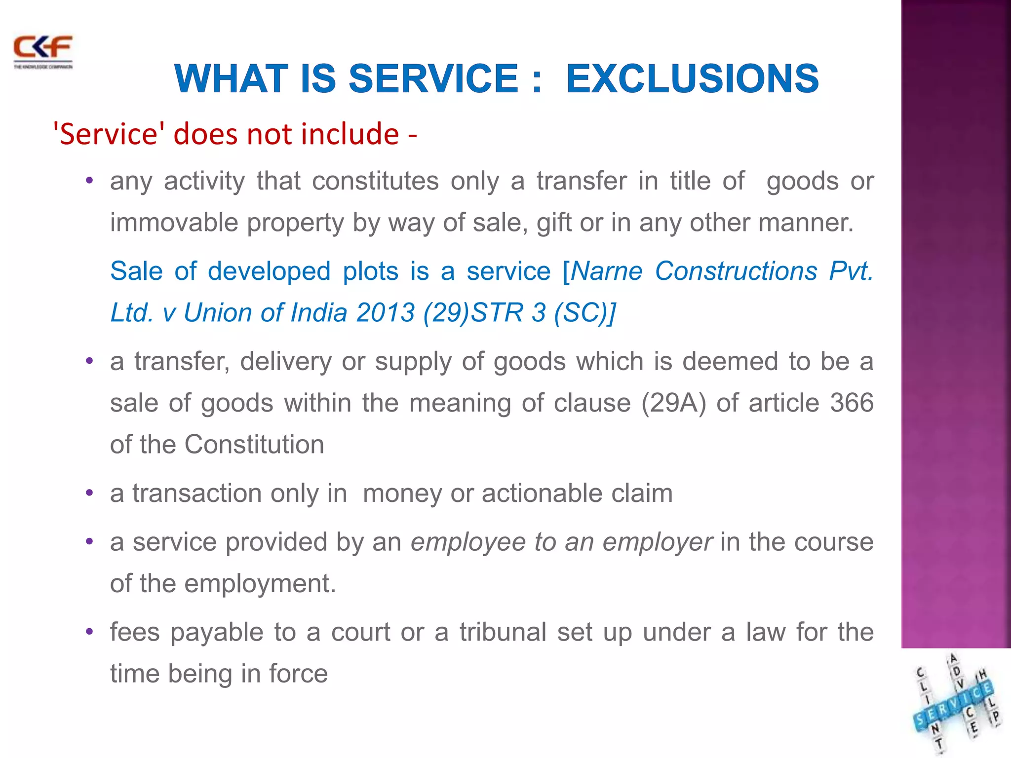 'Service' does not include - 
• any activity that constitutes only a transfer in title of goods or 
immovable property by way of sale, gift or in any other manner. 
Sale of developed plots is a service [Narne Constructions Pvt. 
Ltd. v Union of India 2013 (29)STR 3 (SC)] 
• a transfer, delivery or supply of goods which is deemed to be a 
sale of goods within the meaning of clause (29A) of article 366 
of the Constitution 
• a transaction only in money or actionable claim 
• a service provided by an employee to an employer in the course 
of the employment. 
• fees payable to a court or a tribunal set up under a law for the 
time being in force 
19 
 