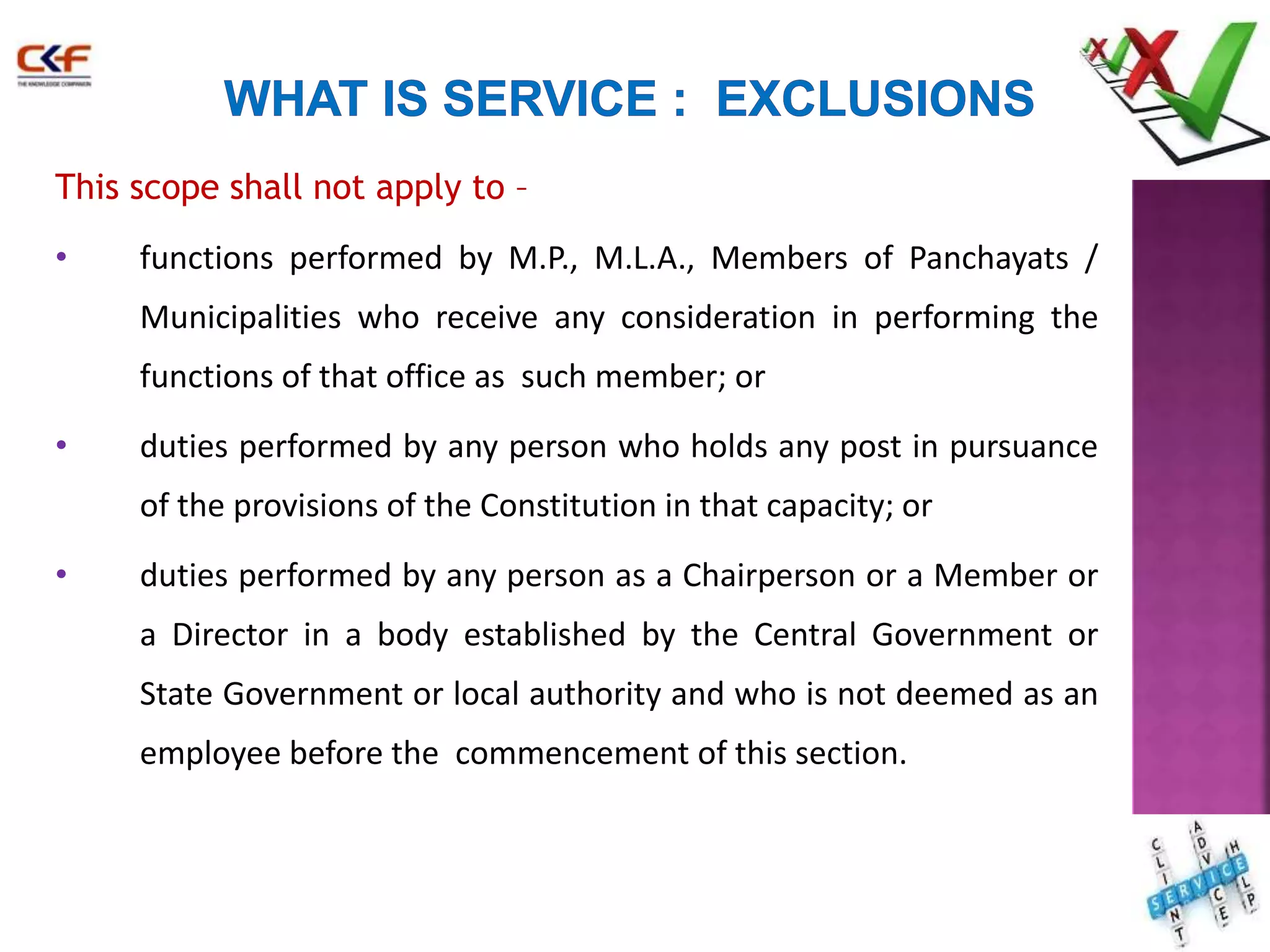 This scope shall not apply to – 
• functions performed by M.P., M.L.A., Members of Panchayats / 
Municipalities who receive any consideration in performing the 
functions of that office as such member; or 
• duties performed by any person who holds any post in pursuance 
of the provisions of the Constitution in that capacity; or 
• duties performed by any person as a Chairperson or a Member or 
a Director in a body established by the Central Government or 
State Government or local authority and who is not deemed as an 
employee before the commencement of this section. 
20 
 