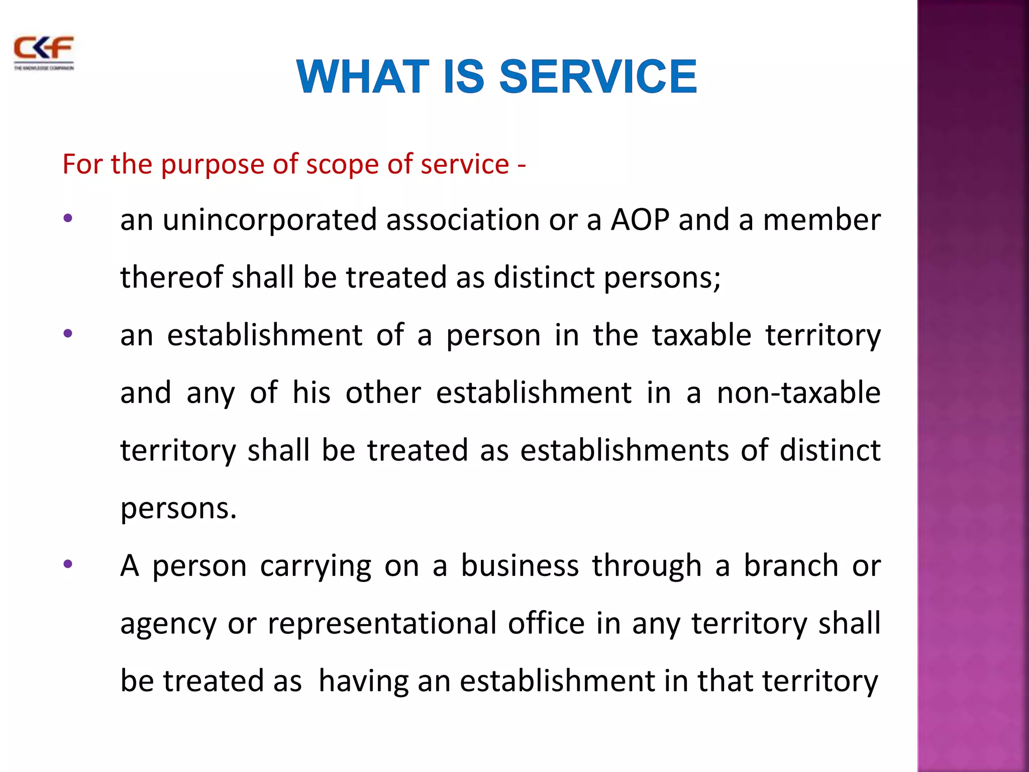 For the purpose of scope of service - 
• an unincorporated association or a AOP and a member 
thereof shall be treated as distinct persons; 
• an establishment of a person in the taxable territory 
and any of his other establishment in a non-taxable 
territory shall be treated as establishments of distinct 
persons. 
• A person carrying on a business through a branch or 
agency or representational office in any territory shall 
be treated as having an establishment in that territory 
 