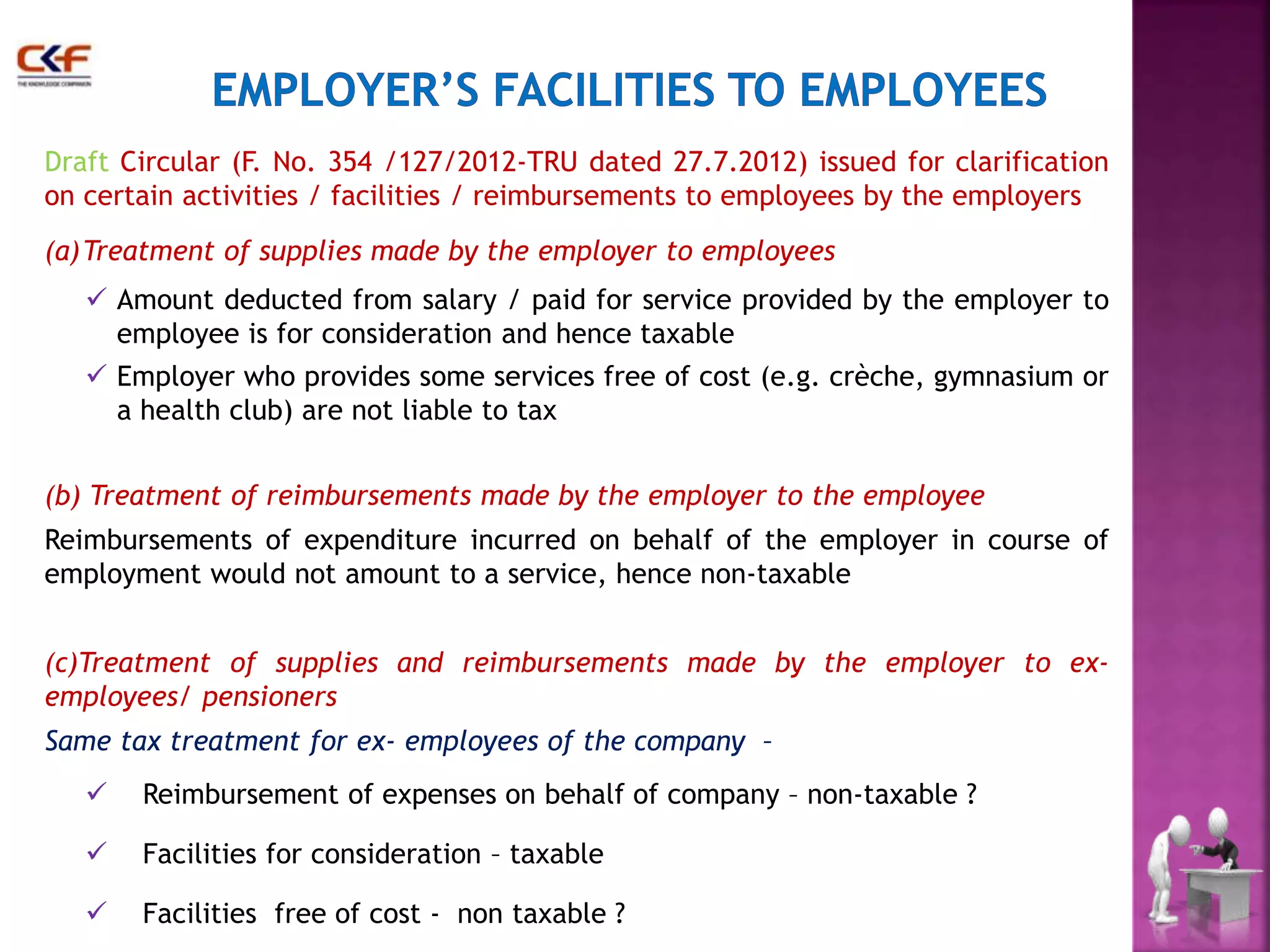 Draft Circular (F. No. 354 /127/2012-TRU dated 27.7.2012) issued for clarification 
on certain activities / facilities / reimbursements to employees by the employers 
(a)Treatment of supplies made by the employer to employees 
 Amount deducted from salary / paid for service provided by the employer to 
employee is for consideration and hence taxable 
 Employer who provides some services free of cost (e.g. crèche, gymnasium or 
a health club) are not liable to tax 
(b) Treatment of reimbursements made by the employer to the employee 
Reimbursements of expenditure incurred on behalf of the employer in course of 
employment would not amount to a service, hence non-taxable 
(c)Treatment of supplies and reimbursements made by the employer to ex-employees/ 
pensioners 
Same tax treatment for ex- employees of the company – 
 Reimbursement of expenses on behalf of company – non-taxable ? 
 Facilities for consideration – taxable 
 Facilities free of cost - non taxable ? 22 
 