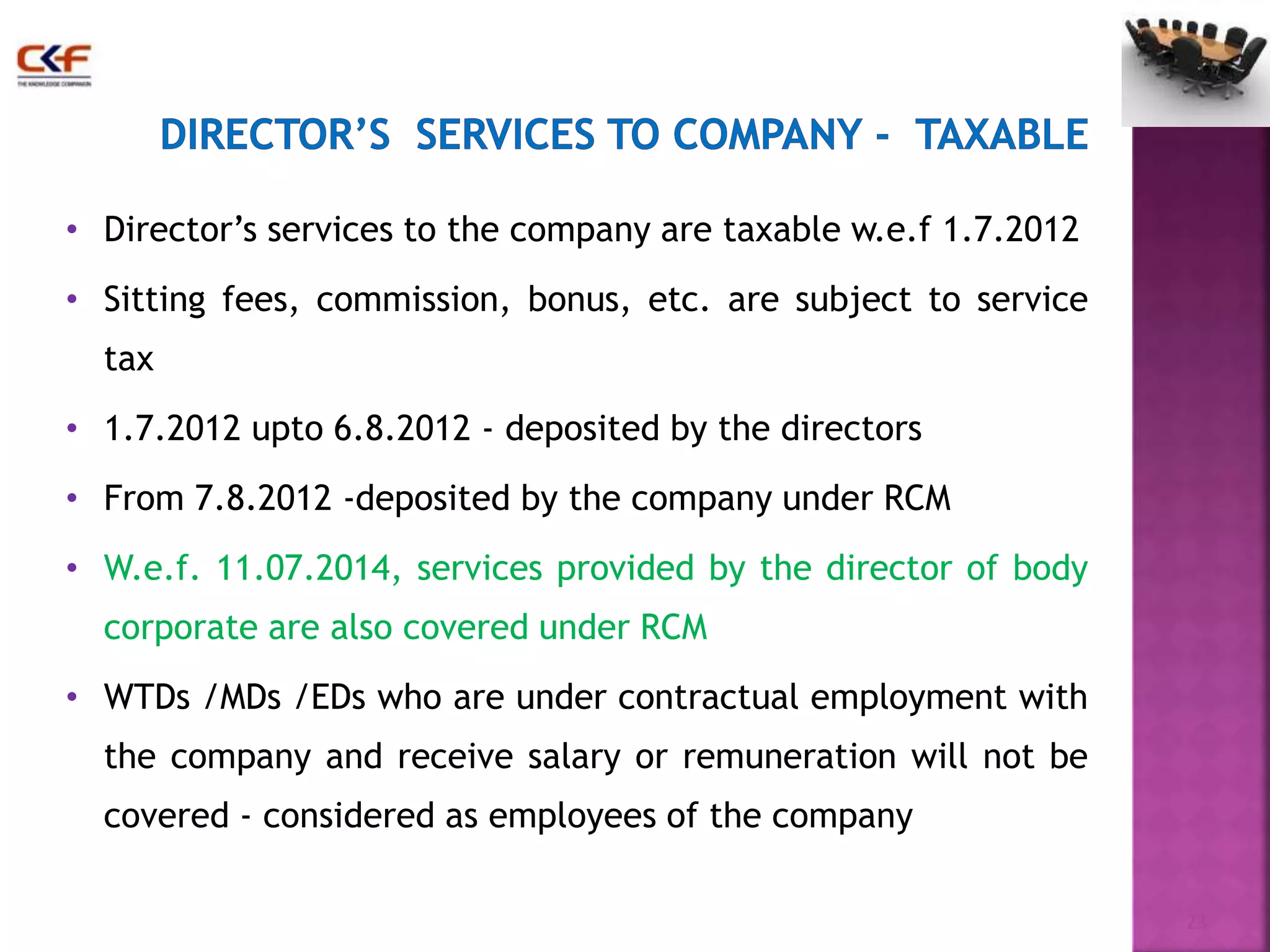 • Director’s services to the company are taxable w.e.f 1.7.2012 
• Sitting fees, commission, bonus, etc. are subject to service 
tax 
• 1.7.2012 upto 6.8.2012 - deposited by the directors 
• From 7.8.2012 -deposited by the company under RCM 
• W.e.f. 11.07.2014, services provided by the director of body 
corporate are also covered under RCM 
• WTDs /MDs /EDs who are under contractual employment with 
the company and receive salary or remuneration will not be 
covered - considered as employees of the company 
23 
 