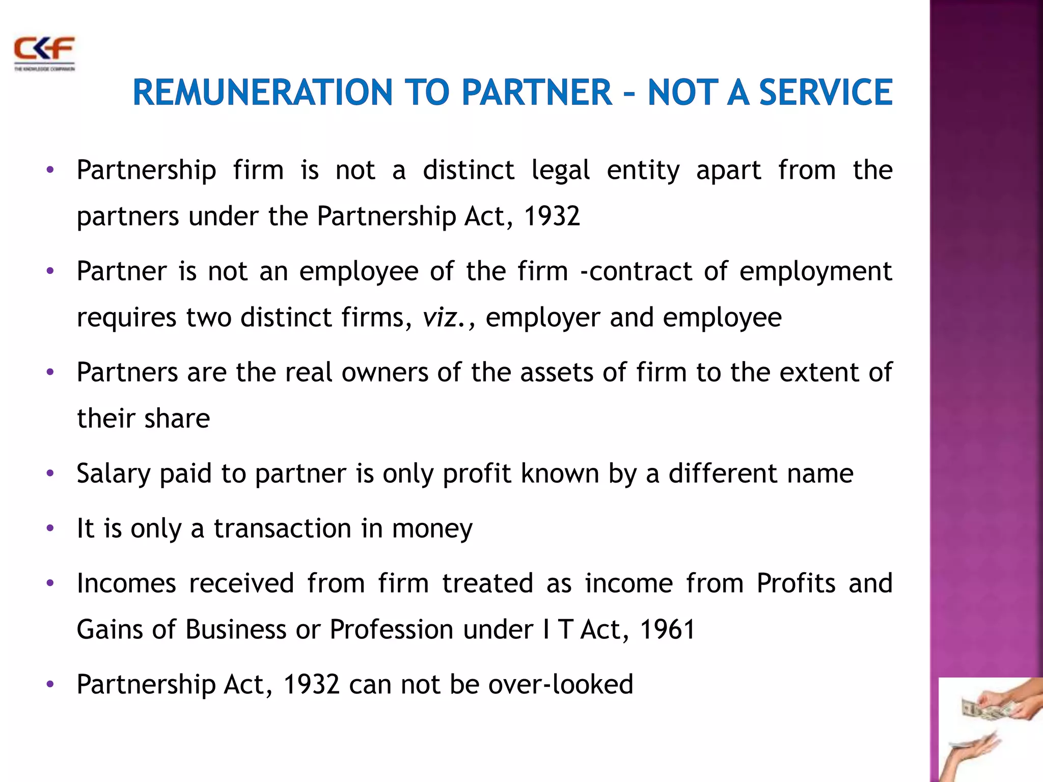 • Partnership firm is not a distinct legal entity apart from the 
partners under the Partnership Act, 1932 
• Partner is not an employee of the firm -contract of employment 
requires two distinct firms, viz., employer and employee 
• Partners are the real owners of the assets of firm to the extent of 
their share 
• Salary paid to partner is only profit known by a different name 
• It is only a transaction in money 
• Incomes received from firm treated as income from Profits and 
Gains of Business or Profession under I T Act, 1961 
• Partnership Act, 1932 can not be over-looked 
24 
 