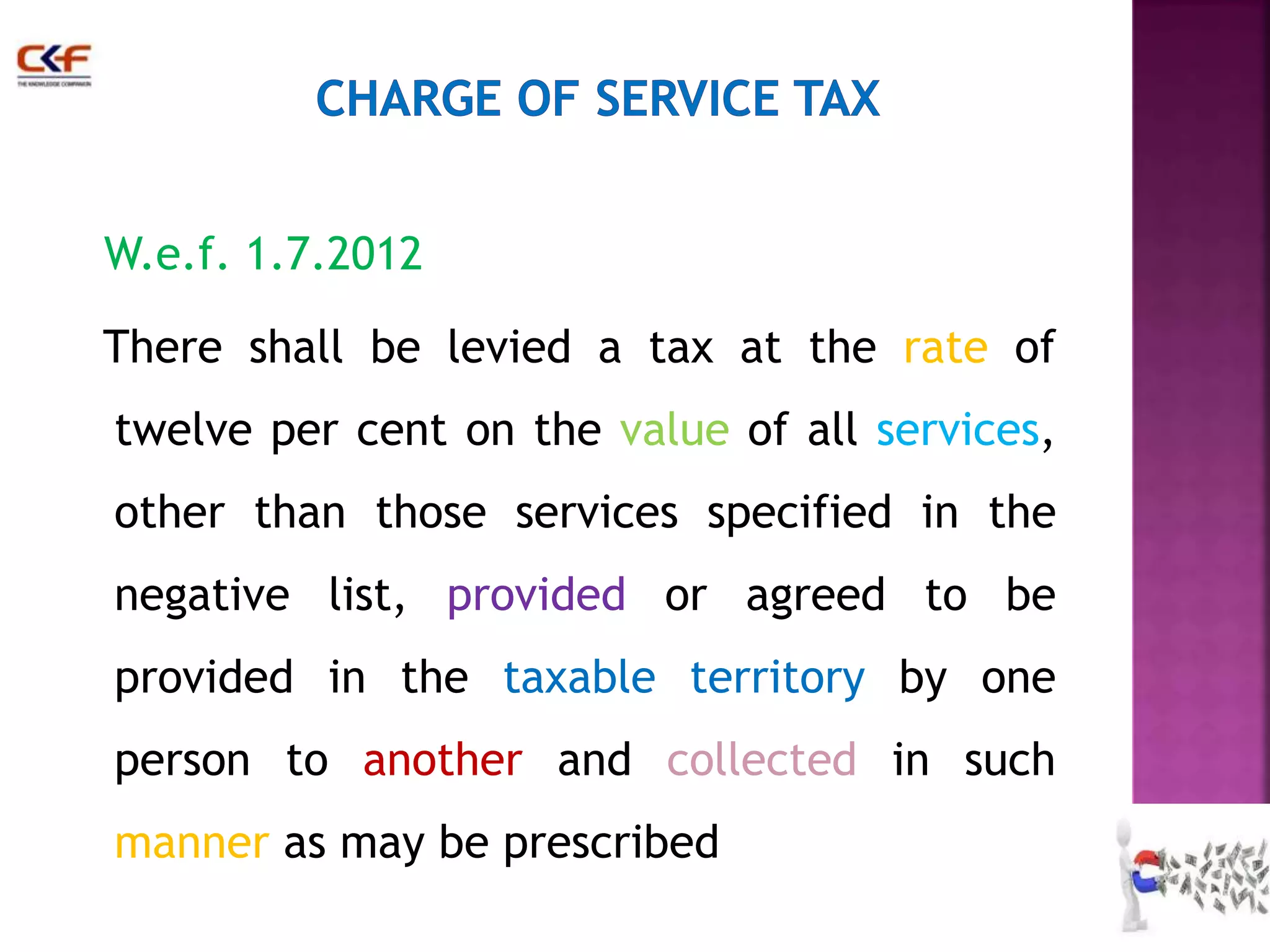 W.e.f. 1.7.2012 
There shall be levied a tax at the rate of 
twelve per cent on the value of all services, 
other than those services specified in the 
negative list, provided or agreed to be 
provided in the taxable territory by one 
person to another and collected in such 
manner as may be prescribed 
28 
 