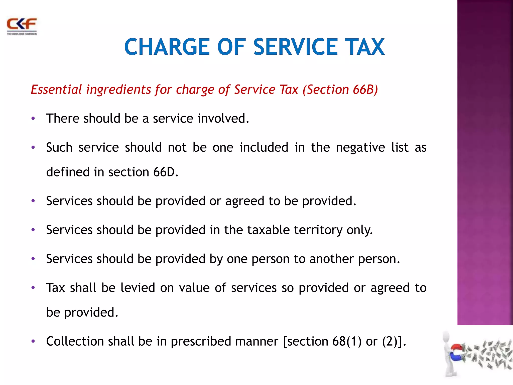 Essential ingredients for charge of Service Tax (Section 66B) 
• There should be a service involved. 
• Such service should not be one included in the negative list as 
defined in section 66D. 
• Services should be provided or agreed to be provided. 
• Services should be provided in the taxable territory only. 
• Services should be provided by one person to another person. 
• Tax shall be levied on value of services so provided or agreed to 
be provided. 
• Collection shall be in prescribed manner [section 68(1) or (2)]. 
29 
 