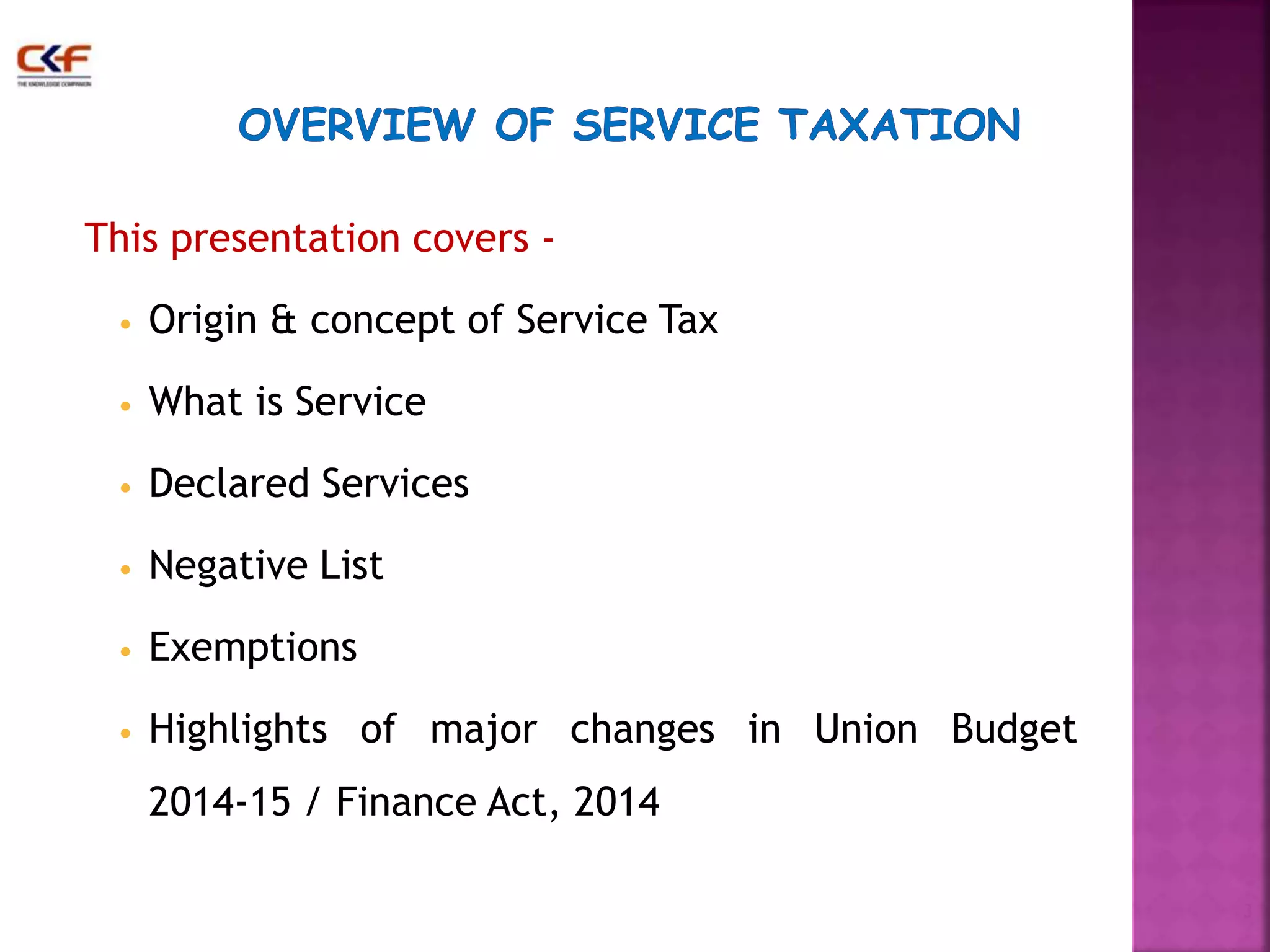 This presentation covers - 
• Origin & concept of Service Tax 
• What is Service 
• Declared Services 
• Negative List 
• Exemptions 
• Highlights of major changes in Union Budget 
2014-15 / Finance Act, 2014 
3 
 